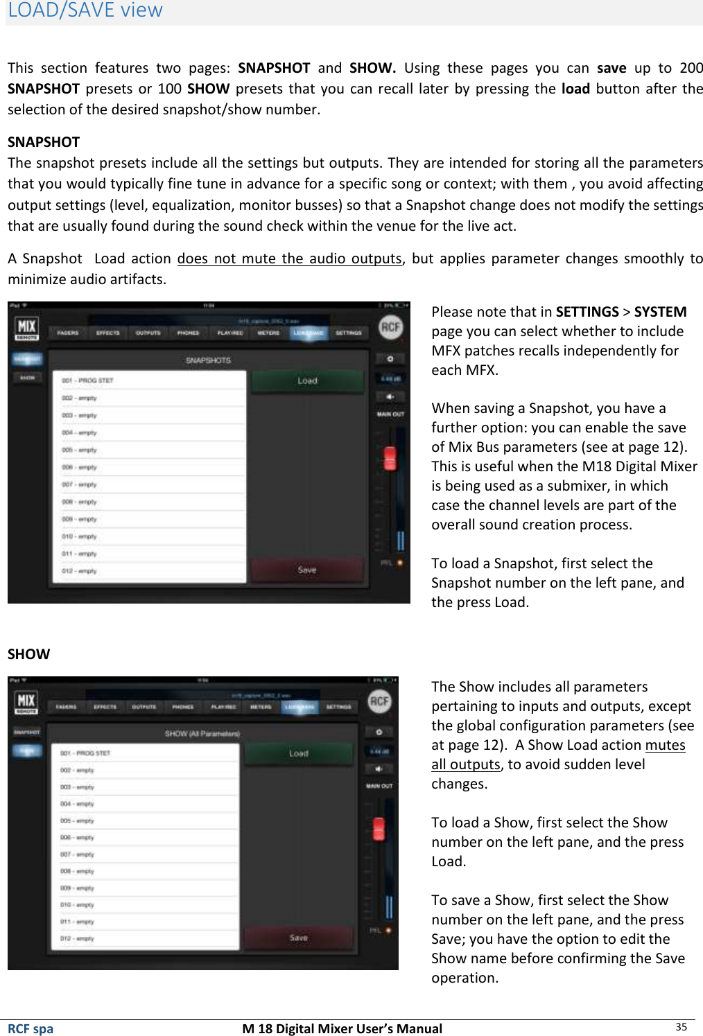  RCF spa  M 18 Digital Mixer User’s Manual 35  LOAD/SAVE view  This  section  features  two  pages:  SNAPSHOT  and  SHOW.  Using  these  pages  you  can  save  up  to  200 SNAPSHOT presets or 100 SHOW presets that you can recall  later  by pressing the load button after the selection of the desired snapshot/show number. SNAPSHOT  The snapshot presets include all the settings but outputs. They are intended for storing all the parameters that you would typically fine tune in advance for a specific song or context; with them , you avoid affecting output settings (level, equalization, monitor busses) so that a Snapshot change does not modify the settings that are usually found during the sound check within the venue for the live act. A  Snapshot    Load  action  does  not  mute  the  audio  outputs,  but  applies parameter changes smoothly to minimize audio artifacts.  Please note that in SETTINGS &gt; SYSTEM page you can select whether to include MFX patches recalls independently for each MFX.   When saving a Snapshot, you have a further option: you can enable the save of Mix Bus parameters (see at page 12). This is useful when the M18 Digital Mixer is being used as a submixer, in which case the channel levels are part of the overall sound creation process.  To load a Snapshot, first select the Snapshot number on the left pane, and the press Load.  SHOW  The Show includes all parameters pertaining to inputs and outputs, except the global configuration parameters (see at page 12).  A Show Load action mutes all outputs, to avoid sudden level changes.  To load a Show, first select the Show number on the left pane, and the press Load.  To save a Show, first select the Show number on the left pane, and the press Save; you have the option to edit the Show name before confirming the Save operation. 