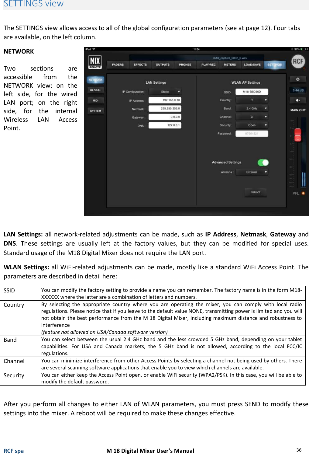  RCF spa  M 18 Digital Mixer User’s Manual 36  SETTINGS view  The SETTINGS view allows access to all of the global configuration parameters (see at page 12). Four tabs are available, on the left column. NETWORK  Two  sections  are accessible  from  the NETWORK  view:  on  the left  side,  for  the  wired LAN  port;  on  the  right side,  for  the  internal Wireless  LAN  Access Point.   LAN Settings: all network-related adjustments can be made, such as IP Address, Netmask, Gateway and DNS.  These  settings  are  usually  left  at  the  factory  values,  but  they  can  be  modified  for  special  uses. Standard usage of the M18 Digital Mixer does not require the LAN port. WLAN Settings: all WiFi-related adjustments can be made, mostly like a standard WiFi Access Point. The parameters are described in detail here: SSID You can modify the factory setting to provide a name you can remember. The factory name is in the form M18-XXXXXX where the latter are a combination of letters and numbers. Country By  selecting  the  appropriate  country  where  you  are  operating  the  mixer,  you  can  comply  with  local  radio regulations. Please notice that if you leave to the default value NONE, transmitting power is limited and you will not obtain the best performance from the M 18 Digital Mixer, including maximum distance and robustness to interference (feature not allowed on USA/Canada software version) Band You can select between the usual 2.4 GHz band and the less crowded 5 GHz band, depending on your tablet capabilities.  For  USA  and  Canada  markets,  the  5  GHz  band  is  not  allowed,  according  to  the  local  FCC/IC regulations. Channel You can minimize interference from other Access Points by selecting a channel not being used by others. There are several scanning software applications that enable you to view which channels are available. Security You can either keep the Access Point open, or enable WiFi security (WPA2/PSK). In this case, you will be able to modify the default password.  After you perform all changes to either LAN of WLAN parameters, you must press SEND to modify these settings into the mixer. A reboot will be required to make these changes effective. 