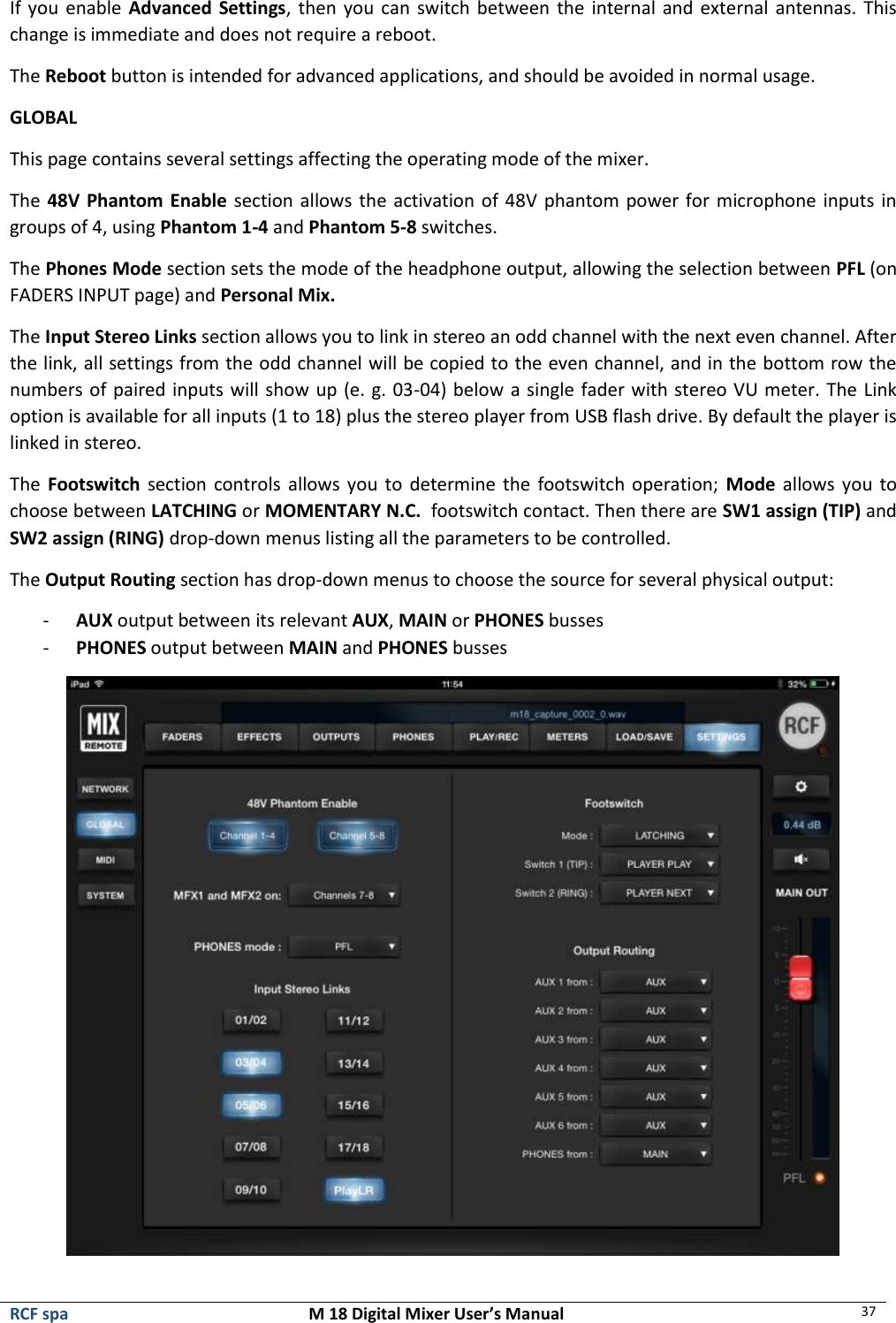  RCF spa  M 18 Digital Mixer User’s Manual 37  If you enable Advanced Settings, then you  can  switch between  the  internal and external antennas. This change is immediate and does not require a reboot. The Reboot button is intended for advanced applications, and should be avoided in normal usage. GLOBAL This page contains several settings affecting the operating mode of the mixer. The 48V Phantom Enable section allows the activation of 48V phantom power for microphone inputs in groups of 4, using Phantom 1-4 and Phantom 5-8 switches. The Phones Mode section sets the mode of the headphone output, allowing the selection between PFL (on FADERS INPUT page) and Personal Mix. The Input Stereo Links section allows you to link in stereo an odd channel with the next even channel. After the link, all settings from the odd channel will be copied to the even channel, and in the bottom row the numbers of paired inputs will show up (e. g. 03-04) below a single fader with stereo VU meter. The Link option is available for all inputs (1 to 18) plus the stereo player from USB flash drive. By default the player is linked in stereo. The  Footswitch section controls allows you to determine the footswitch operation;  Mode allows you to choose between LATCHING or MOMENTARY N.C.  footswitch contact. Then there are SW1 assign (TIP) and SW2 assign (RING) drop-down menus listing all the parameters to be controlled. The Output Routing section has drop-down menus to choose the source for several physical output: - AUX output between its relevant AUX, MAIN or PHONES busses - PHONES output between MAIN and PHONES busses  