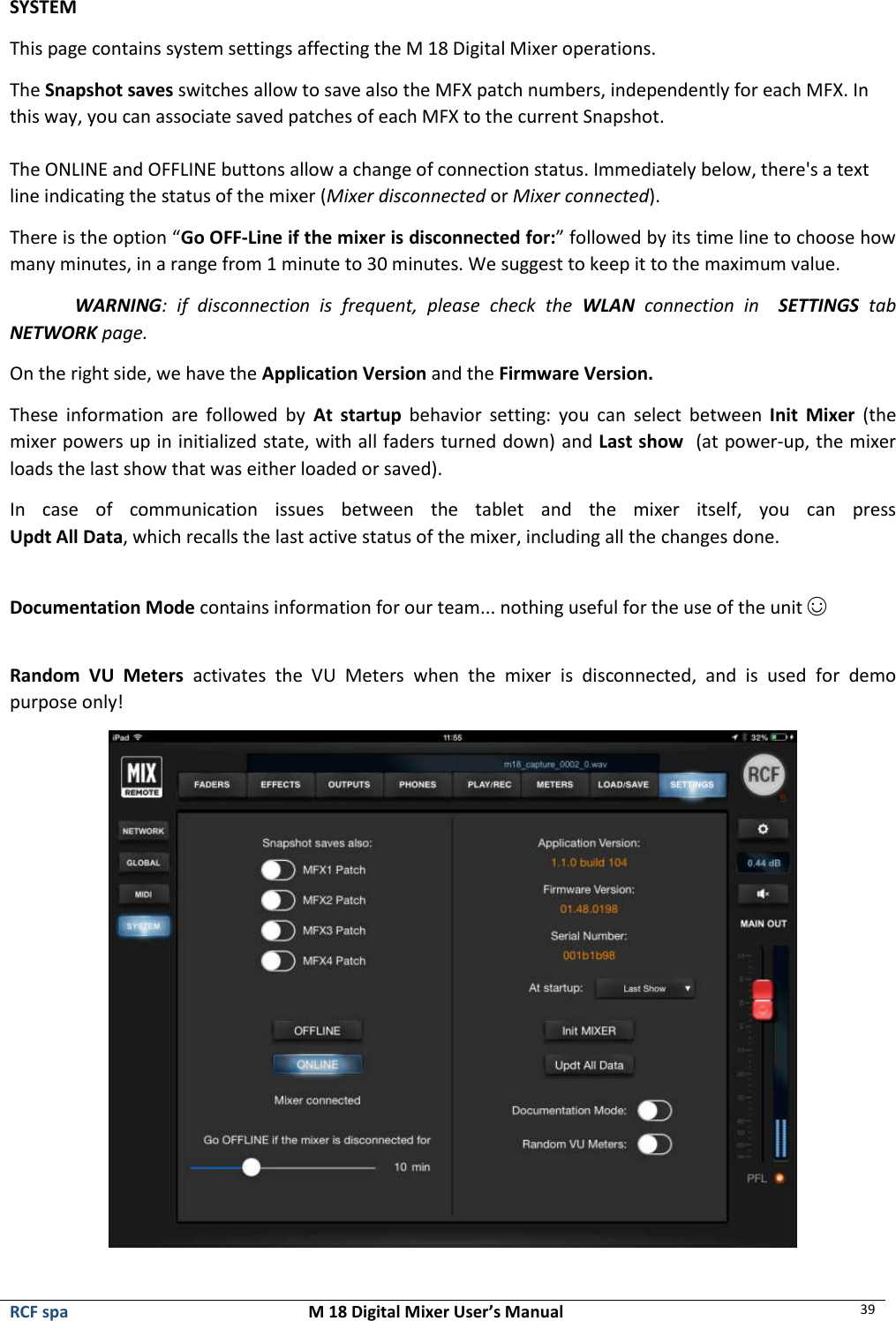  RCF spa  M 18 Digital Mixer User’s Manual 39  SYSTEM This page contains system settings affecting the M 18 Digital Mixer operations. The Snapshot saves switches allow to save also the MFX patch numbers, independently for each MFX. In this way, you can associate saved patches of each MFX to the current Snapshot.  The ONLINE and OFFLINE buttons allow a change of connection status. Immediately below, there&apos;s a text line indicating the status of the mixer (Mixer disconnected or Mixer connected). There is the option “Go OFF-Line if the mixer is disconnected for:” followed by its time line to choose how many minutes, in a range from 1 minute to 30 minutes. We suggest to keep it to the maximum value. WARNING:  if  disconnection  is  frequent,  please  check  the  WLAN  connection  in    SETTINGS  tab NETWORK page. On the right side, we have the Application Version and the Firmware Version.  These  information  are  followed  by  At  startup  behavior setting:  you  can  select  between  Init  Mixer  (the mixer powers up in initialized state, with all faders turned down) and Last show  (at power-up, the mixer loads the last show that was either loaded or saved). In  case  of  communication  issues  between  the  tablet  and  the  mixer  itself,  you  can  press  Updt All Data, which recalls the last active status of the mixer, including all the changes done.  Documentation Mode contains information for our team... nothing useful for the use of the unit ☺  Random  VU  Meters  activates  the  VU  Meters  when  the  mixer  is  disconnected,  and  is  used  for  demo purpose only!  