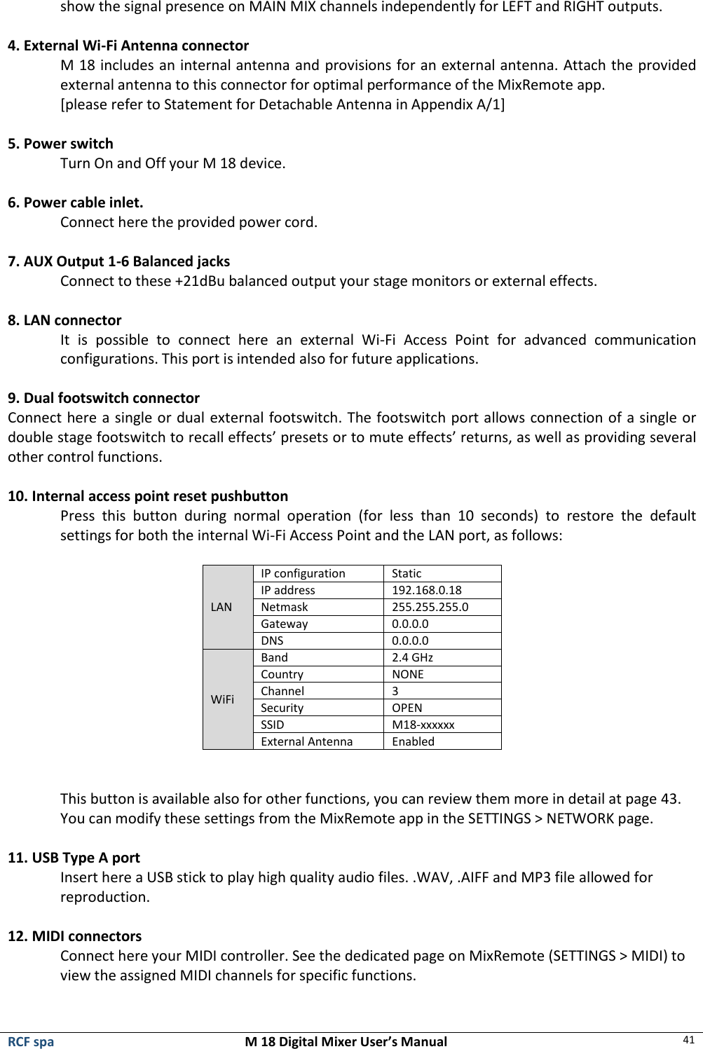  RCF spa  M 18 Digital Mixer User’s Manual 41  show the signal presence on MAIN MIX channels independently for LEFT and RIGHT outputs.  4. External Wi-Fi Antenna connector M 18 includes an internal antenna and provisions for an external antenna. Attach the provided external antenna to this connector for optimal performance of the MixRemote app. [please refer to Statement for Detachable Antenna in Appendix A/1]  5. Power switch Turn On and Off your M 18 device.  6. Power cable inlet. Connect here the provided power cord.  7. AUX Output 1-6 Balanced jacks Connect to these +21dBu balanced output your stage monitors or external effects.  8. LAN connector It  is  possible  to  connect  here  an  external  Wi-Fi  Access  Point  for  advanced  communication configurations. This port is intended also for future applications.  9. Dual footswitch connector Connect here a single or dual external footswitch. The footswitch port allows connection of a single or double stage footswitch to recall effects’ presets or to mute effects’ returns, as well as providing several other control functions.  10. Internal access point reset pushbutton Press  this  button  during  normal  operation  (for  less  than  10  seconds)  to  restore  the  default settings for both the internal Wi-Fi Access Point and the LAN port, as follows:  LAN IP configuration  Static IP address 192.168.0.18 Netmask 255.255.255.0 Gateway 0.0.0.0 DNS 0.0.0.0 WiFi Band 2.4 GHz Country NONE Channel 3 Security OPEN SSID M18-xxxxxx External Antenna Enabled   This button is available also for other functions, you can review them more in detail at page 43. You can modify these settings from the MixRemote app in the SETTINGS &gt; NETWORK page.  11. USB Type A port Insert here a USB stick to play high quality audio files. .WAV, .AIFF and MP3 file allowed for reproduction.  12. MIDI connectors Connect here your MIDI controller. See the dedicated page on MixRemote (SETTINGS &gt; MIDI) to view the assigned MIDI channels for specific functions.  