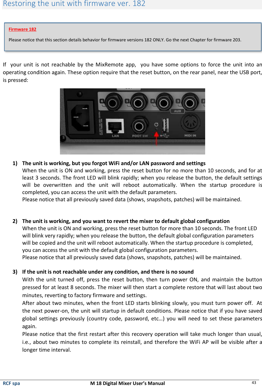  RCF spa  M 18 Digital Mixer User’s Manual 43  Restoring the unit with firmware ver. 182   If    your  unit  is  not reachable  by  the MixRemote app,   you  have some options to  force  the  unit into  an operating condition again. These option require that the reset button, on the rear panel, near the USB port, is pressed:  1) The unit is working, but you forgot WiFi and/or LAN password and settings When the unit is ON and working, press the reset button for no more than 10 seconds, and for at least 3 seconds. The front LED will blink rapidly; when you release the button, the default settings will  be  overwritten  and  the  unit  will  reboot  automatically.  When  the  startup  procedure  is completed, you can access the unit with the default parameters. Please notice that all previously saved data (shows, snapshots, patches) will be maintained.   2) The unit is working, and you want to revert the mixer to default global configuration When the unit is ON and working, press the reset button for more than 10 seconds. The front LED will blink very rapidly; when you release the button, the default global configuration parameters will be copied and the unit will reboot automatically. When the startup procedure is completed, you can access the unit with the default global configuration parameters. Please notice that all previously saved data (shows, snapshots, patches) will be maintained.  3) If the unit is not reachable under any condition, and there is no sound With the  unit  turned  off,  press  the  reset button, then turn power ON,  and  maintain  the  button pressed for at least 8 seconds. The mixer will then start a complete restore that will last about two minutes, reverting to factory firmware and settings. After about two minutes, when the front LED starts blinking slowly, you must turn power off.  At the next power-on, the unit will startup in default conditions. Please notice that if you have saved global settings previously (country code, password, etc…)  you will need to set these parameters again. Please notice that the first restart after this recovery operation will take much longer than usual, i.e., about two minutes to complete its reinstall, and therefore the WiFi AP  will be visible after a longer time interval.    Firmware 182 Please notice that this section details behavior for firmware versions 182 ONLY. Go the next Chapter for firmware 203. 