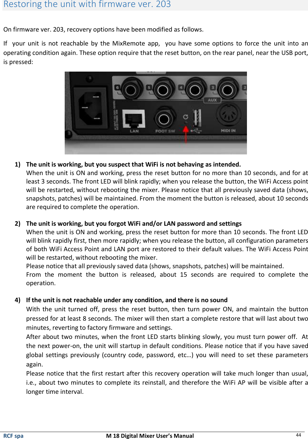  RCF spa  M 18 Digital Mixer User’s Manual 44   Restoring the unit with firmware ver. 203  On firmware ver. 203, recovery options have been modified as follows. If    your  unit  is  not reachable by  the  MixRemote  app,   you  have some options to  force  the  unit into  an operating condition again. These option require that the reset button, on the rear panel, near the USB port, is pressed:  1) The unit is working, but you suspect that WiFi is not behaving as intended. When the unit is ON and working, press the reset button for no more than 10 seconds, and for at least 3 seconds. The front LED will blink rapidly; when you release the button, the WiFi Access point will be restarted, without rebooting the mixer. Please notice that all previously saved data (shows, snapshots, patches) will be maintained. From the moment the button is released, about 10 seconds are required to complete the operation.  2) The unit is working, but you forgot WiFi and/or LAN password and settings When the unit is ON and working, press the reset button for more than 10 seconds. The front LED will blink rapidly first, then more rapidly; when you release the button, all configuration parameters of both WiFi Access Point and LAN port are restored to their default values. The WiFi Access Point will be restarted, without rebooting the mixer. Please notice that all previously saved data (shows, snapshots, patches) will be maintained. From  the  moment  the  button  is  released,  about  15  seconds  are  required  to  complete  the operation.  4) If the unit is not reachable under any condition, and there is no sound With the  unit  turned  off,  press  the  reset button, then turn power ON, and maintain the button pressed for at least 8 seconds. The mixer will then start a complete restore that will last about two minutes, reverting to factory firmware and settings. After about two minutes, when the front LED starts blinking slowly, you must turn power off.  At the next power-on, the unit will startup in default conditions. Please notice that if you have saved global settings previously (country code, password, etc…) you will need to set these parameters again. Please notice that the first restart after this recovery operation will take much longer than usual, i.e., about two minutes to complete its reinstall, and therefore the WiFi AP will be visible after a longer time interval. 