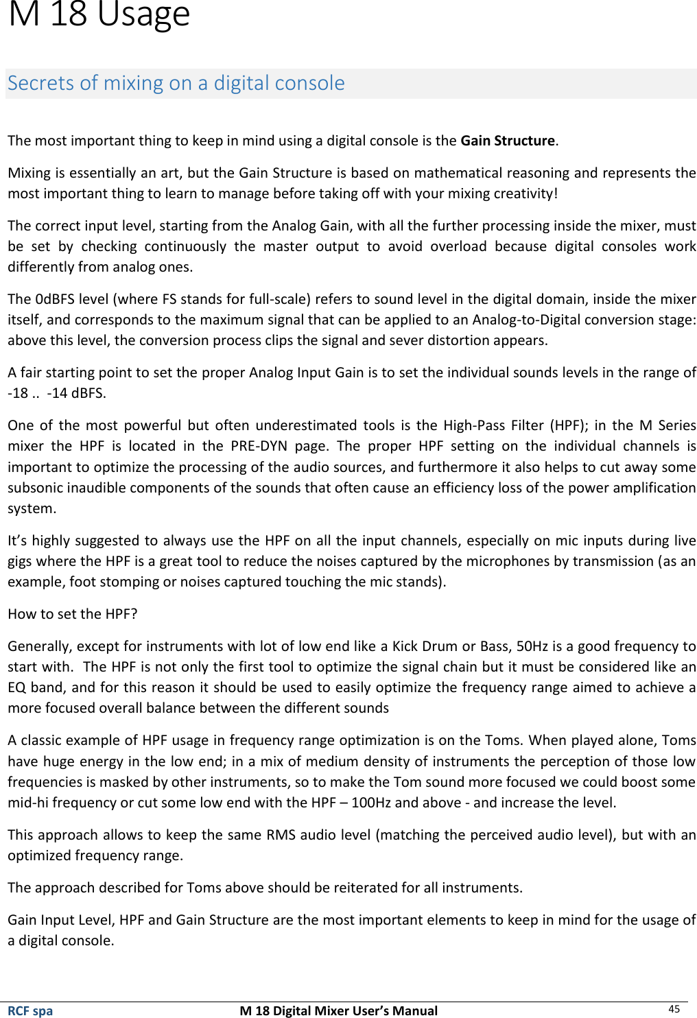  RCF spa  M 18 Digital Mixer User’s Manual 45  M 18 Usage  Secrets of mixing on a digital console  The most important thing to keep in mind using a digital console is the Gain Structure. Mixing is essentially an art, but the Gain Structure is based on mathematical reasoning and represents the most important thing to learn to manage before taking off with your mixing creativity! The correct input level, starting from the Analog Gain, with all the further processing inside the mixer, must be  set  by  checking  continuously  the  master  output  to  avoid  overload  because  digital  consoles  work differently from analog ones. The 0dBFS level (where FS stands for full-scale) refers to sound level in the digital domain, inside the mixer itself, and corresponds to the maximum signal that can be applied to an Analog-to-Digital conversion stage: above this level, the conversion process clips the signal and sever distortion appears. A fair starting point to set the proper Analog Input Gain is to set the individual sounds levels in the range of  -18 ..  -14 dBFS. One of  the most  powerful  but  often  underestimated  tools  is  the  High-Pass Filter  (HPF);  in  the  M  Series mixer  the  HPF  is  located  in  the  PRE-DYN  page.  The  proper  HPF  setting  on  the  individual  channels  is important to optimize the processing of the audio sources, and furthermore it also helps to cut away some subsonic inaudible components of the sounds that often cause an efficiency loss of the power amplification system. It’s highly suggested to always use the HPF on all the input channels, especially on mic inputs during live gigs where the HPF is a great tool to reduce the noises captured by the microphones by transmission (as an example, foot stomping or noises captured touching the mic stands). How to set the HPF? Generally, except for instruments with lot of low end like a Kick Drum or Bass, 50Hz is a good frequency to start with.  The HPF is not only the first tool to optimize the signal chain but it must be considered like an EQ band, and for this reason it should be used to easily optimize the frequency range aimed to achieve a more focused overall balance between the different sounds A classic example of HPF usage in frequency range optimization is on the Toms. When played alone, Toms have huge energy in the low end; in a mix of medium density of instruments the perception of those low frequencies is masked by other instruments, so to make the Tom sound more focused we could boost some mid-hi frequency or cut some low end with the HPF – 100Hz and above - and increase the level. This approach allows to keep the same RMS audio level (matching the perceived audio level), but with an optimized frequency range.  The approach described for Toms above should be reiterated for all instruments. Gain Input Level, HPF and Gain Structure are the most important elements to keep in mind for the usage of a digital console.  