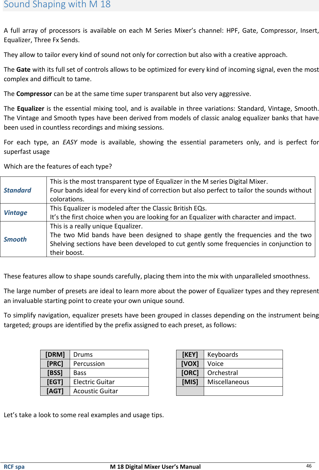  RCF spa  M 18 Digital Mixer User’s Manual 46  Sound Shaping with M 18  A  full  array  of  processors is available  on each  M  Series  Mixer’s  channel:  HPF,  Gate,  Compressor, Insert, Equalizer, Three Fx Sends. They allow to tailor every kind of sound not only for correction but also with a creative approach.  The Gate with its full set of controls allows to be optimized for every kind of incoming signal, even the most complex and difficult to tame. The Compressor can be at the same time super transparent but also very aggressive. The Equalizer is the essential mixing tool, and is available in three variations: Standard, Vintage, Smooth. The Vintage and Smooth types have been derived from models of classic analog equalizer banks that have been used in countless recordings and mixing sessions. For  each  type,  an  EASY  mode  is  available,  showing  the  essential  parameters  only,  and  is  perfect  for superfast usage Which are the features of each type? Standard This is the most transparent type of Equalizer in the M series Digital Mixer. Four bands ideal for every kind of correction but also perfect to tailor the sounds without colorations. Vintage This Equalizer is modeled after the Classic British EQs. It’s the first choice when you are looking for an Equalizer with character and impact. Smooth This is a really unique Equalizer. The  two  Mid  bands  have been  designed  to  shape  gently  the  frequencies  and the  two Shelving sections have been developed to cut gently some frequencies in conjunction to their boost.  These features allow to shape sounds carefully, placing them into the mix with unparalleled smoothness. The large number of presets are ideal to learn more about the power of Equalizer types and they represent an invaluable starting point to create your own unique sound. To simplify navigation, equalizer presets have been grouped in classes depending on the instrument being targeted; groups are identified by the prefix assigned to each preset, as follows:  [DRM] Drums  [KEY] Keyboards [PRC] Percussion  [VOX] Voice [BSS] Bass  [ORC] Orchestral [EGT] Electric Guitar  [MIS] Miscellaneous [AGT] Acoustic Guitar     Let’s take a look to some real examples and usage tips.  