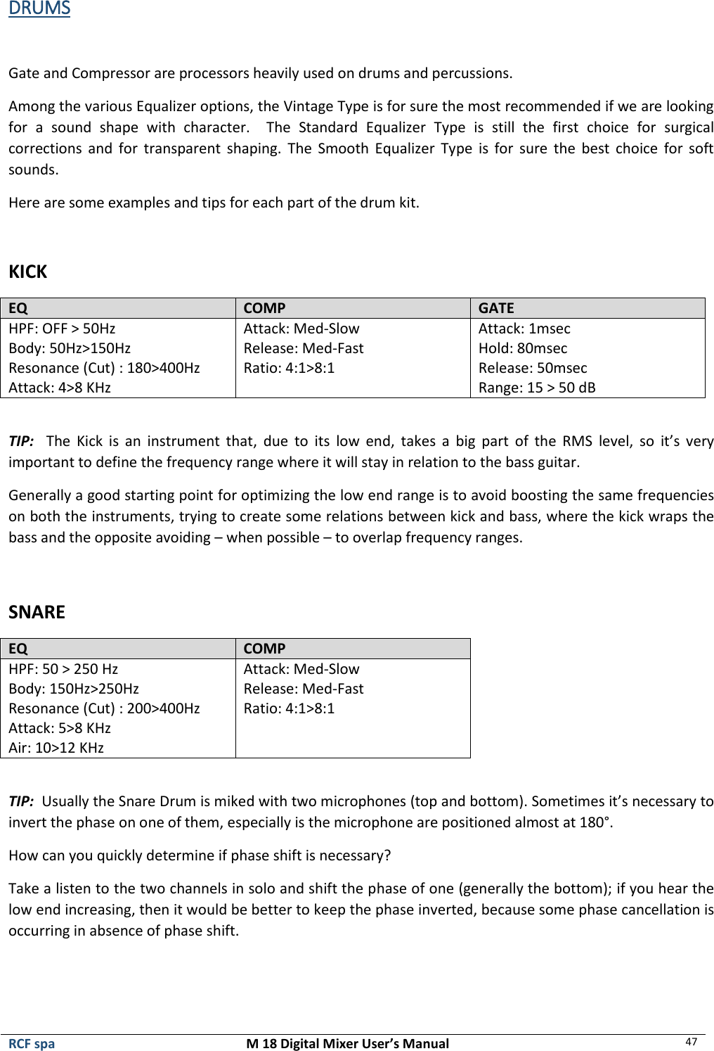  RCF spa  M 18 Digital Mixer User’s Manual 47  DRUMS  Gate and Compressor are processors heavily used on drums and percussions.  Among the various Equalizer options, the Vintage Type is for sure the most recommended if we are looking for  a  sound  shape  with  character.  The  Standard  Equalizer  Type  is  still  the  first  choice  for  surgical corrections and  for  transparent  shaping.  The  Smooth  Equalizer  Type  is  for  sure  the  best  choice  for  soft sounds. Here are some examples and tips for each part of the drum kit.  KICK EQ COMP GATE HPF: OFF &gt; 50Hz Body: 50Hz&gt;150Hz Resonance (Cut) : 180&gt;400Hz Attack: 4&gt;8 KHz Attack: Med-Slow Release: Med-Fast Ratio: 4:1&gt;8:1 Attack: 1msec Hold: 80msec Release: 50msec Range: 15 &gt; 50 dB  TIP:    The  Kick  is  an  instrument  that,  due  to  its  low  end,  takes  a  big  part  of  the  RMS  level,  so  it’s  very important to define the frequency range where it will stay in relation to the bass guitar. Generally a good starting point for optimizing the low end range is to avoid boosting the same frequencies on both the instruments, trying to create some relations between kick and bass, where the kick wraps the bass and the opposite avoiding – when possible – to overlap frequency ranges.  SNARE EQ COMP HPF: 50 &gt; 250 Hz Body: 150Hz&gt;250Hz Resonance (Cut) : 200&gt;400Hz Attack: 5&gt;8 KHz Air: 10&gt;12 KHz Attack: Med-Slow Release: Med-Fast Ratio: 4:1&gt;8:1  TIP:  Usually the Snare Drum is miked with two microphones (top and bottom). Sometimes it’s necessary to invert the phase on one of them, especially is the microphone are positioned almost at 180°. How can you quickly determine if phase shift is necessary? Take a listen to the two channels in solo and shift the phase of one (generally the bottom); if you hear the low end increasing, then it would be better to keep the phase inverted, because some phase cancellation is occurring in absence of phase shift.   