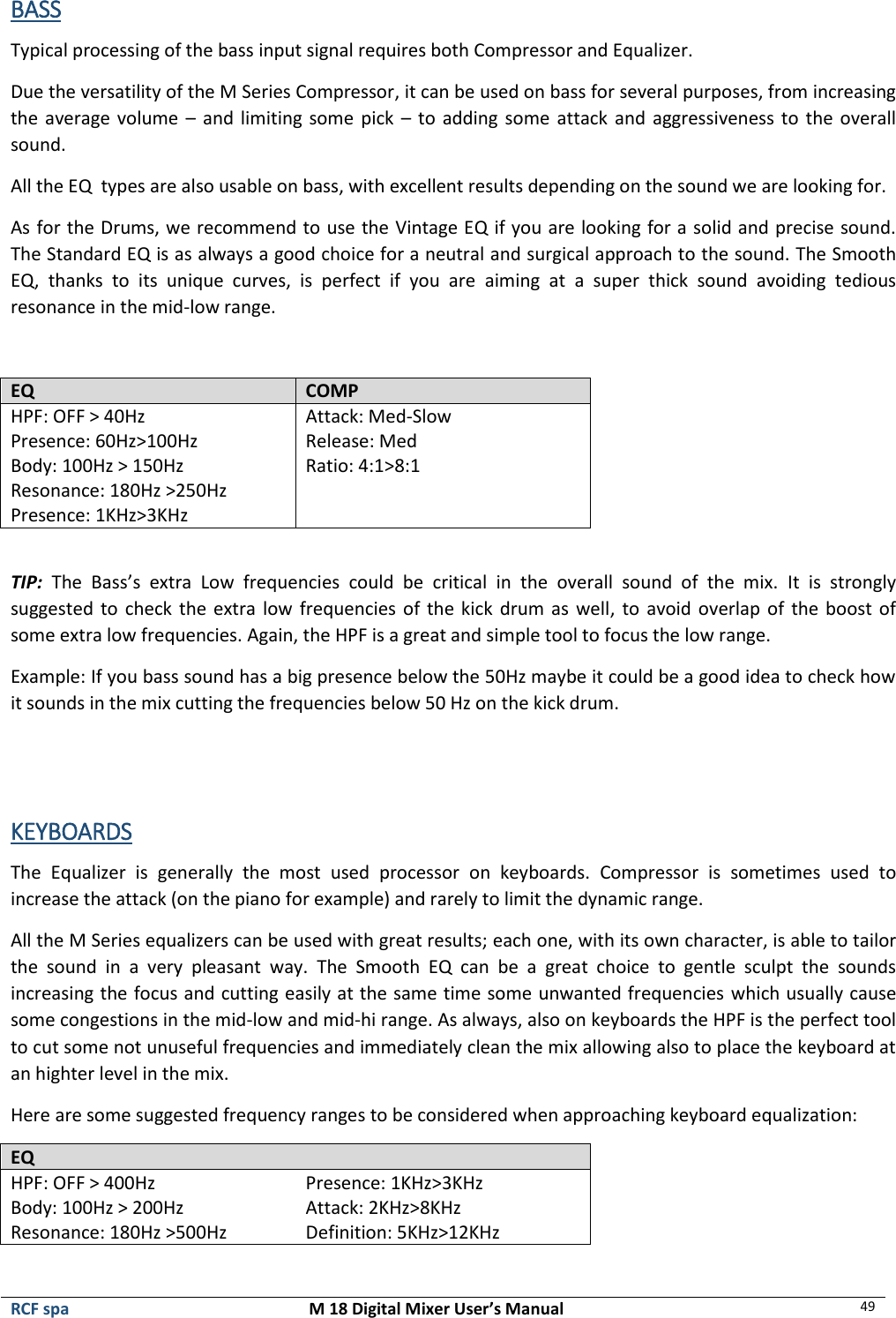  RCF spa  M 18 Digital Mixer User’s Manual 49  BASS Typical processing of the bass input signal requires both Compressor and Equalizer. Due the versatility of the M Series Compressor, it can be used on bass for several purposes, from increasing the average volume – and limiting  some pick – to  adding some attack and  aggressiveness to the overall sound. All the EQ  types are also usable on bass, with excellent results depending on the sound we are looking for. As for the Drums, we recommend to use the Vintage EQ if you are looking for a solid and precise sound. The Standard EQ is as always a good choice for a neutral and surgical approach to the sound. The Smooth EQ,  thanks  to  its  unique  curves,  is  perfect  if  you  are  aiming  at  a  super  thick  sound  avoiding  tedious resonance in the mid-low range.  EQ COMP HPF: OFF &gt; 40Hz Presence: 60Hz&gt;100Hz Body: 100Hz &gt; 150Hz Resonance: 180Hz &gt;250Hz Presence: 1KHz&gt;3KHz Attack: Med-Slow Release: Med Ratio: 4:1&gt;8:1  TIP: The  Bass’s  extra  Low  frequencies  could  be  critical  in  the  overall  sound  of  the  mix.  It  is  strongly suggested to check the extra low frequencies of the kick drum as  well,  to  avoid overlap of the boost of some extra low frequencies. Again, the HPF is a great and simple tool to focus the low range. Example: If you bass sound has a big presence below the 50Hz maybe it could be a good idea to check how it sounds in the mix cutting the frequencies below 50 Hz on the kick drum.   KEYBOARDS The  Equalizer  is  generally  the  most  used  processor  on  keyboards.  Compressor  is  sometimes  used  to increase the attack (on the piano for example) and rarely to limit the dynamic range. All the M Series equalizers can be used with great results; each one, with its own character, is able to tailor the  sound  in  a  very  pleasant  way.  The  Smooth  EQ  can  be  a  great  choice  to  gentle  sculpt  the  sounds increasing the focus and cutting easily at the same time some unwanted frequencies which usually cause some congestions in the mid-low and mid-hi range. As always, also on keyboards the HPF is the perfect tool to cut some not unuseful frequencies and immediately clean the mix allowing also to place the keyboard at an highter level in the mix. Here are some suggested frequency ranges to be considered when approaching keyboard equalization: EQ  HPF: OFF &gt; 400Hz Body: 100Hz &gt; 200Hz Resonance: 180Hz &gt;500Hz Presence: 1KHz&gt;3KHz Attack: 2KHz&gt;8KHz Definition: 5KHz&gt;12KHz 