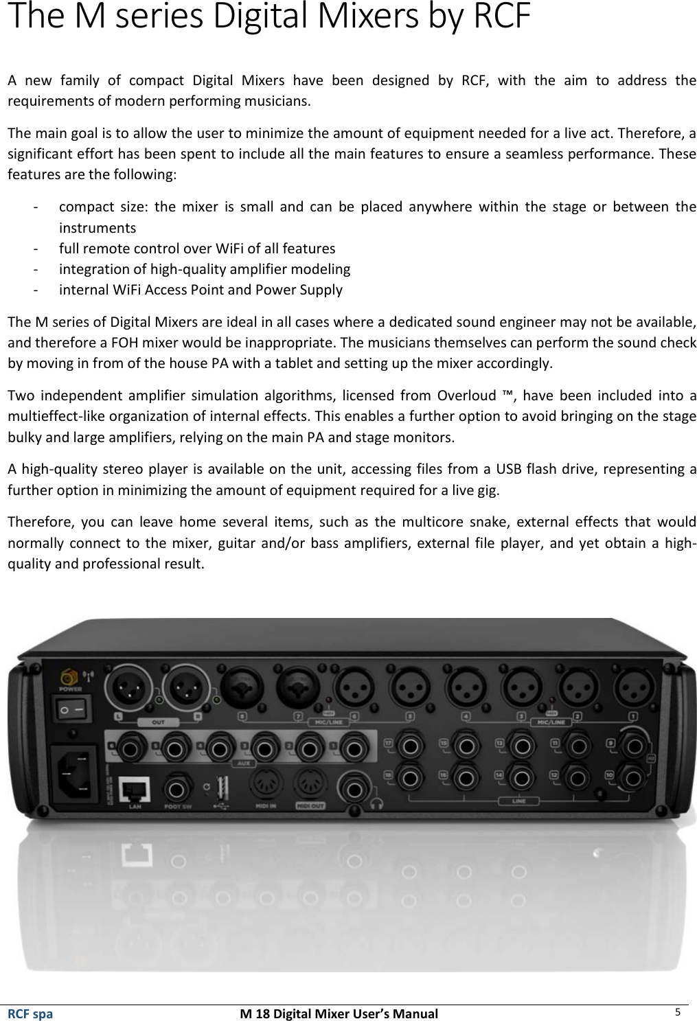  RCF spa  M 18 Digital Mixer User’s Manual 5  The M series Digital Mixers by RCF  A  new  family  of  compact  Digital  Mixers  have  been  designed  by  RCF,  with  the  aim  to  address  the requirements of modern performing musicians. The main goal is to allow the user to minimize the amount of equipment needed for a live act. Therefore, a significant effort has been spent to include all the main features to ensure a seamless performance. These features are the following: - compact  size:  the  mixer  is  small  and  can  be  placed  anywhere  within  the  stage  or  between  the instruments - full remote control over WiFi of all features - integration of high-quality amplifier modeling - internal WiFi Access Point and Power Supply The M series of Digital Mixers are ideal in all cases where a dedicated sound engineer may not be available, and therefore a FOH mixer would be inappropriate. The musicians themselves can perform the sound check by moving in from of the house PA with a tablet and setting up the mixer accordingly. Two  independent  amplifier simulation  algorithms, licensed from  Overloud  ™,  have  been  included  into  a multieffect-like organization of internal effects. This enables a further option to avoid bringing on the stage bulky and large amplifiers, relying on the main PA and stage monitors. A high-quality stereo player is available on the unit, accessing files from a USB flash drive, representing a further option in minimizing the amount of equipment required for a live gig. Therefore,  you  can  leave  home  several  items,  such  as  the  multicore  snake,  external  effects  that  would normally connect to the mixer, guitar and/or bass amplifiers, external file player, and yet obtain a high-quality and professional result.   