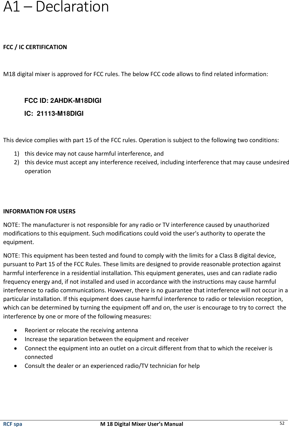  RCF spa  M 18 Digital Mixer User’s Manual 52  A1 – Declaration    FCC / IC CERTIFICATION  M18 digital mixer is approved for FCC rules. The below FCC code allows to find related information:  FCC ID: 2AHDK-M18DIGI IC:  21113-M18DIGI  This device complies with part 15 of the FCC rules. Operation is subject to the following two conditions: 1) this device may not cause harmful interference, and  2) this device must accept any interference received, including interference that may cause undesired operation   INFORMATION FOR USERS NOTE: The manufacturer is not responsible for any radio or TV interference caused by unauthorized modifications to this equipment. Such modifications could void the user&apos;s authority to operate the equipment. NOTE: This equipment has been tested and found to comply with the limits for a Class B digital device, pursuant to Part 15 of the FCC Rules. These limits are designed to provide reasonable protection against harmful interference in a residential installation. This equipment generates, uses and can radiate radio frequency energy and, if not installed and used in accordance with the instructions may cause harmful interference to radio communications. However, there is no guarantee that interference will not occur in a particular installation. If this equipment does cause harmful interference to radio or television reception, which can be determined by turning the equipment off and on, the user is encourage to try to correct  the interference by one or more of the following measures: • Reorient or relocate the receiving antenna • Increase the separation between the equipment and receiver • Connect the equipment into an outlet on a circuit different from that to which the receiver is connected • Consult the dealer or an experienced radio/TV technician for help     