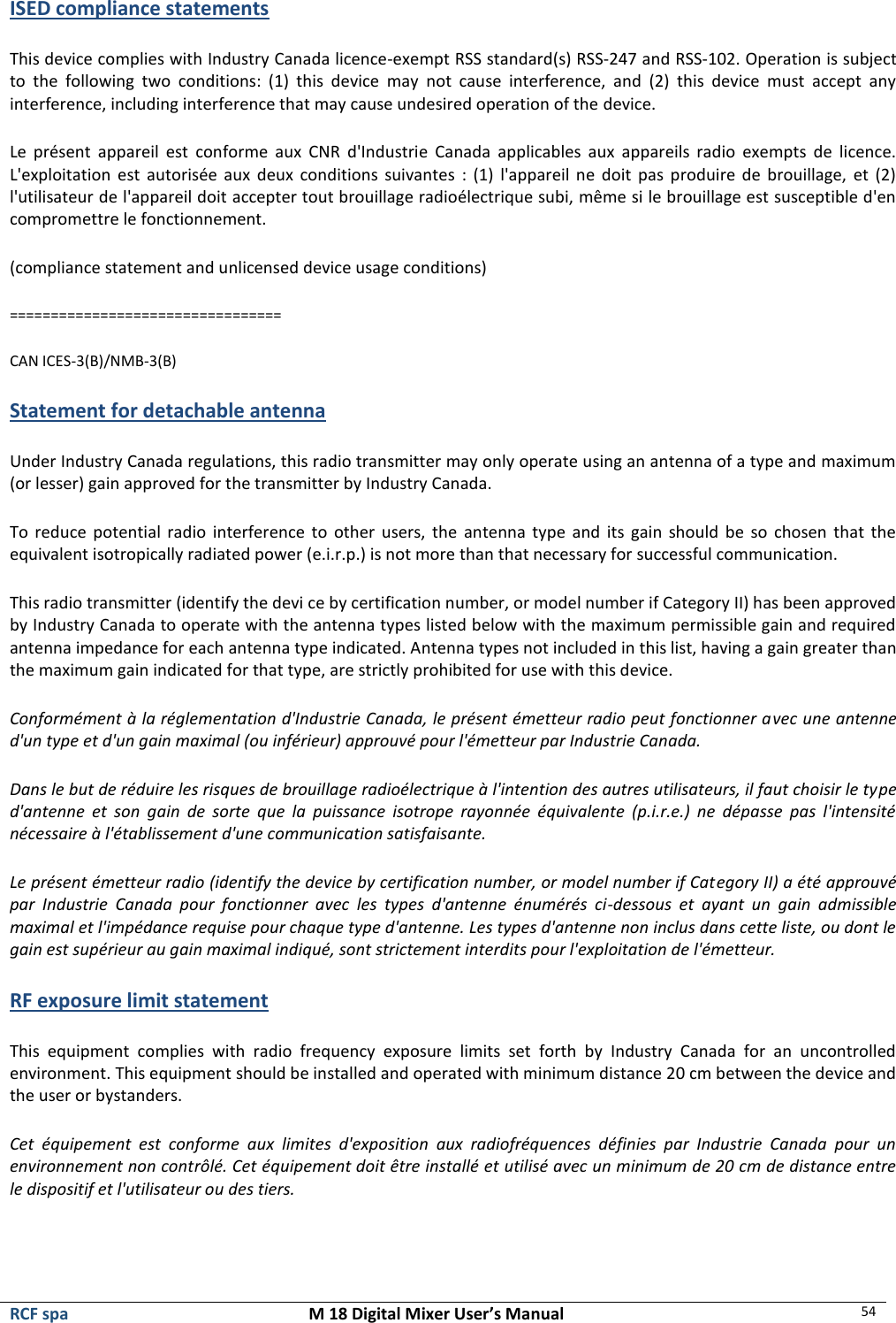  RCF spa  M 18 Digital Mixer User’s Manual 54  ISED compliance statements This device complies with Industry Canada licence-exempt RSS standard(s) RSS-247 and RSS-102. Operation is subject to  the  following  two  conditions:  (1)  this  device  may  not  cause  interference,  and  (2)  this  device  must  accept  any interference, including interference that may cause undesired operation of the device. Le  présent  appareil  est  conforme  aux  CNR  d&apos;Industrie  Canada  applicables  aux  appareils  radio  exempts  de  licence. L&apos;exploitation  est  autorisée  aux  deux  conditions  suivantes  : (1)  l&apos;appareil  ne  doit  pas  produire de brouillage,  et  (2) l&apos;utilisateur de l&apos;appareil doit accepter tout brouillage radioélectrique subi, même si le brouillage est susceptible d&apos;en compromettre le fonctionnement. (compliance statement and unlicensed device usage conditions) ================================= CAN ICES-3(B)/NMB-3(B)  Statement for detachable antenna Under Industry Canada regulations, this radio transmitter may only operate using an antenna of a type and maximum (or lesser) gain approved for the transmitter by Industry Canada.  To reduce potential  radio  interference to other users,  the  antenna  type  and  its  gain  should be so chosen that the equivalent isotropically radiated power (e.i.r.p.) is not more than that necessary for successful communication. This radio transmitter (identify the devi ce by certification number, or model number if Category II) has been approved by Industry Canada to operate with the antenna types listed below with the maximum permissible gain and required antenna impedance for each antenna type indicated. Antenna types not included in this list, having a gain greater than the maximum gain indicated for that type, are strictly prohibited for use with this device. Conformément à la réglementation d&apos;Industrie Canada, le présent émetteur radio peut fonctionner avec une antenne d&apos;un type et d&apos;un gain maximal (ou inférieur) approuvé pour l&apos;émetteur par Industrie Canada.  Dans le but de réduire les risques de brouillage radioélectrique à l&apos;intention des autres utilisateurs, il faut choisir le type d&apos;antenne  et  son  gain  de  sorte  que  la  puissance  isotrope  rayonnée  équivalente  (p.i.r.e.)  ne  dépasse  pas  l&apos;intensité nécessaire à l&apos;établissement d&apos;une communication satisfaisante. Le présent émetteur radio (identify the device by certification number, or model number if Category II) a été approuvé par  Industrie  Canada  pour  fonctionner  avec  les  types  d&apos;antenne  énumérés  ci-dessous  et  ayant  un  gain  admissible maximal et l&apos;impédance requise pour chaque type d&apos;antenne. Les types d&apos;antenne non inclus dans cette liste, ou dont le gain est supérieur au gain maximal indiqué, sont strictement interdits pour l&apos;exploitation de l&apos;émetteur. RF exposure limit statement This  equipment  complies  with  radio  frequency  exposure  limits  set  forth  by  Industry  Canada  for  an  uncontrolled environment. This equipment should be installed and operated with minimum distance 20 cm between the device and the user or bystanders. Cet  équipement  est  conforme  aux  limites  d&apos;exposition  aux  radiofréquences  définies  par  Industrie  Canada  pour  un environnement non contrôlé. Cet équipement doit être installé et utilisé avec un minimum de 20 cm de distance entre le dispositif et l&apos;utilisateur ou des tiers. 