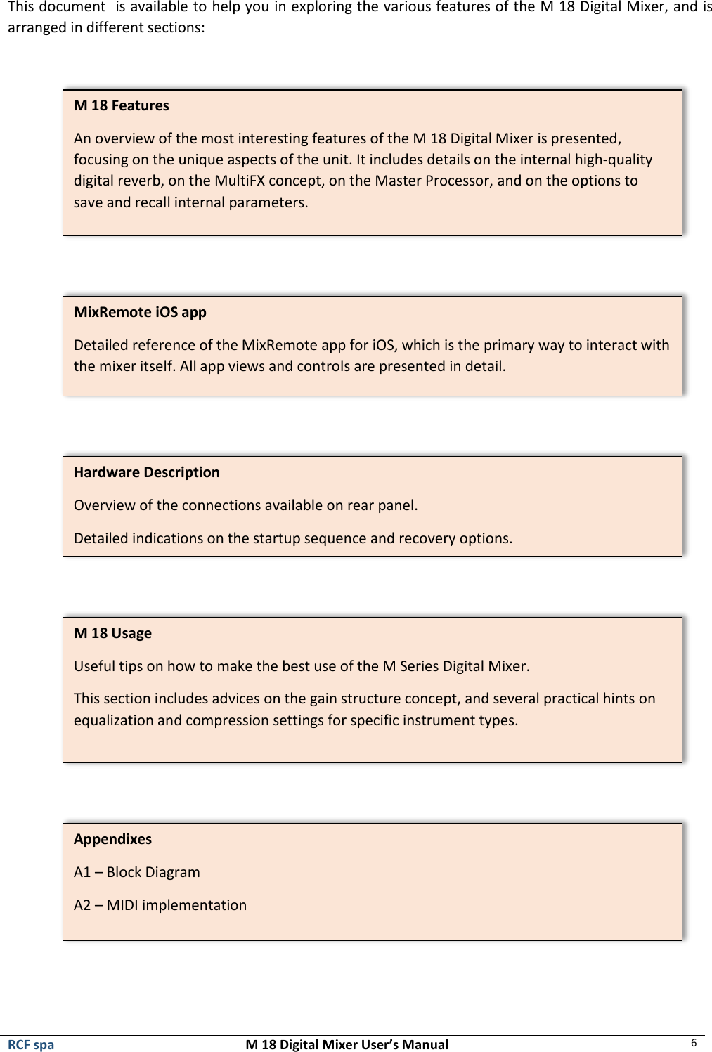  RCF spa  M 18 Digital Mixer User’s Manual 6  This document  is available to help you in exploring the various features of the M 18 Digital Mixer, and is arranged in different sections:             M 18 Features An overview of the most interesting features of the M 18 Digital Mixer is presented, focusing on the unique aspects of the unit. It includes details on the internal high-quality digital reverb, on the MultiFX concept, on the Master Processor, and on the options to save and recall internal parameters.  MixRemote iOS app Detailed reference of the MixRemote app for iOS, which is the primary way to interact with the mixer itself. All app views and controls are presented in detail. Hardware Description Overview of the connections available on rear panel. Detailed indications on the startup sequence and recovery options. M 18 Usage Useful tips on how to make the best use of the M Series Digital Mixer. This section includes advices on the gain structure concept, and several practical hints on equalization and compression settings for specific instrument types.  Appendixes A1 – Block Diagram A2 – MIDI implementation 