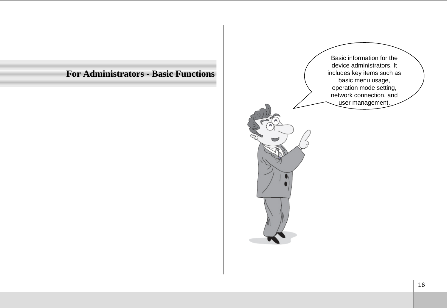 16For Administrators - Basic FunctionsBasic information for the device administrators. It includes key items such as basic menu usage, operation mode setting, network connection, and user management. 