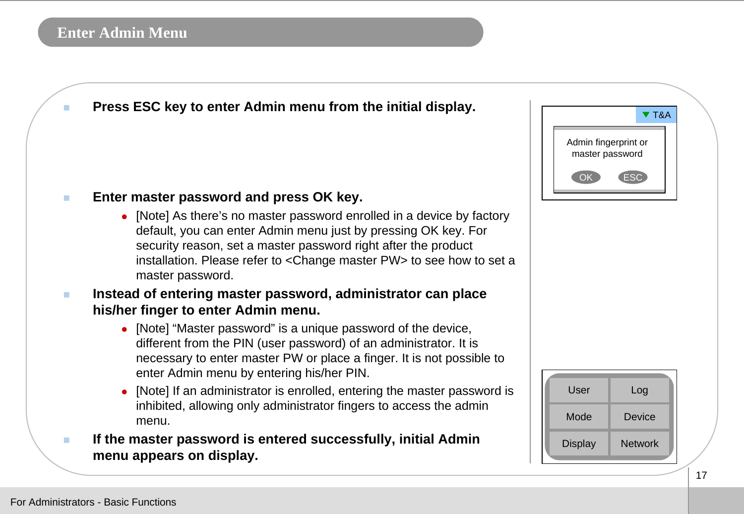 17Enter Admin MenuPress ESC key to enter Admin menu from the initial display.Enter master password and press OK key.z[Note] As there’s no master password enrolled in a device by factory default, you can enter Admin menu just by pressing OK key. For security reason, set a master password right after the product installation. Please refer to &lt;Change master PW&gt; to see how to set a master password.Instead of entering master password, administrator can place his/her finger to enter Admin menu. z[Note] “Master password” is a unique password of the device, different from the PIN (user password) of an administrator. It is necessary to enter master PW or place a finger. It is not possible to enter Admin menu by entering his/her PIN.z[Note] If an administrator is enrolled, entering the master password is inhibited, allowing only administrator fingers to access the admin menu.If the master password is entered successfully, initial Admin menu appears on display.▼T&amp;AAdmin fingerprint or master passwordOK ESCDeviceUserModeDisplayLogNetworkFor Administrators - Basic Functions