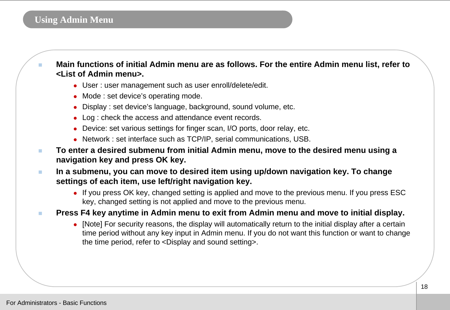 18Using Admin MenuMain functions of initial Admin menu are as follows. For the entire Admin menu list, refer to &lt;List of Admin menu&gt;.zUser : user management such as user enroll/delete/edit.zMode : set device’s operating mode.zDisplay : set device’s language, background, sound volume, etc.zLog : check the access and attendance event records.zDevice: set various settings for finger scan, I/O ports, door relay, etc.zNetwork : set interface such as TCP/IP, serial communications, USB.To enter a desired submenu from initial Admin menu, move to the desired menu using a navigation key and press OK key. In a submenu, you can move to desired item using up/down navigation key. To change settings of each item, use left/right navigation key. zIf you press OK key, changed setting is applied and move to the previous menu. If you press ESC key, changed setting is not applied and move to the previous menu. Press F4 key anytime in Admin menu to exit from Admin menu and move to initial display.z[Note] For security reasons, the display will automatically return to the initial display after a certain time period without any key input in Admin menu. If you do not want this function or want to change the time period, refer to &lt;Display and sound setting&gt;.For Administrators - Basic Functions