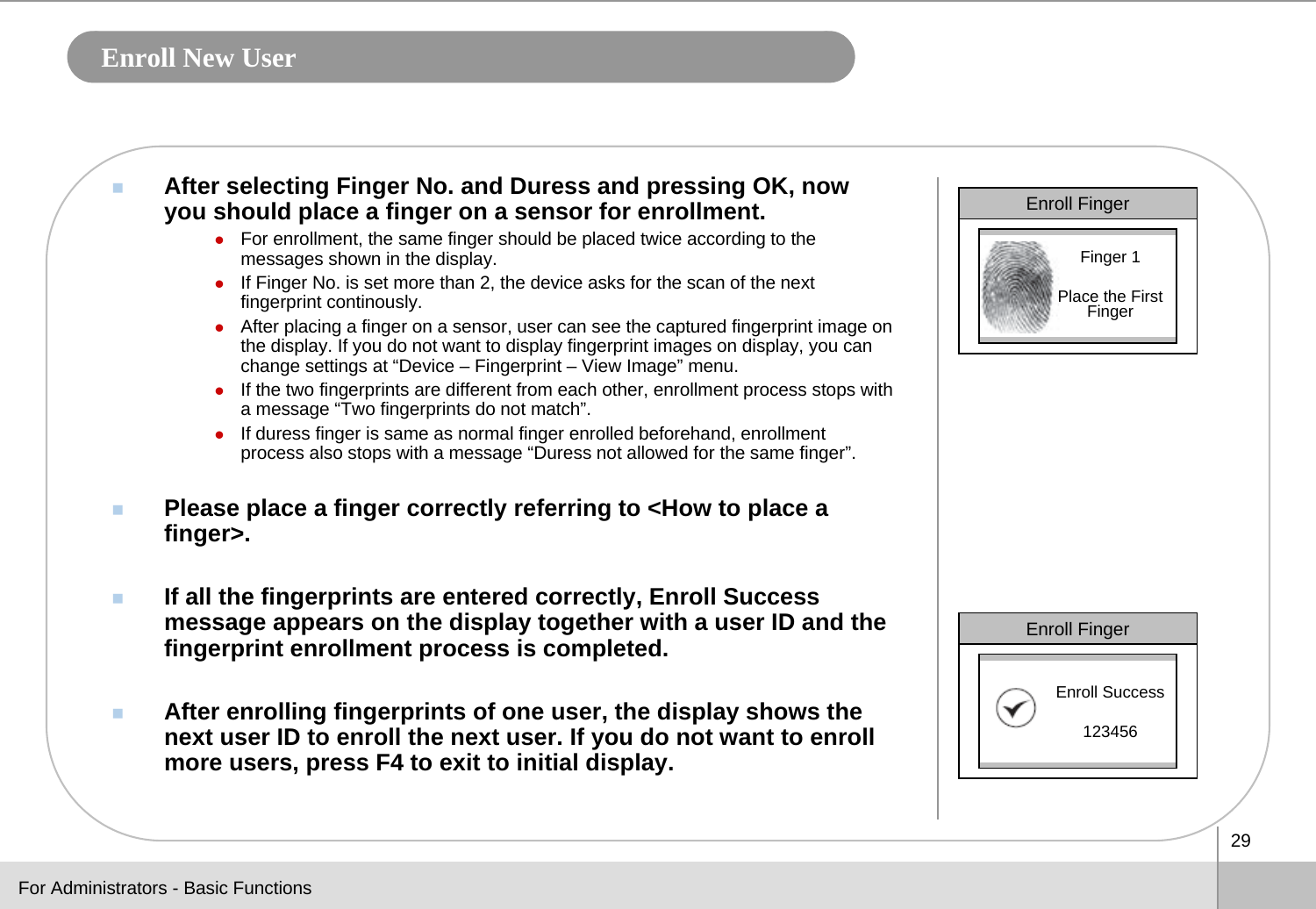 29Enroll New UserAfter selecting Finger No. and Duress and pressing OK, now you should place a finger on a sensor for enrollment.zFor enrollment, the same finger should be placed twice according to the messages shown in the display. zIf Finger No. is set more than 2, the device asks for the scan of the next fingerprint continously.zAfter placing a finger on a sensor, user can see the captured fingerprint image on the display. If you do not want to display fingerprint images on display, you can change settings at “Device – Fingerprint – View Image” menu.zIf the two fingerprints are different from each other, enrollment process stops with a message “Two fingerprints do not match”.zIf duress finger is same as normal finger enrolled beforehand, enrollment process also stops with a message “Duress not allowed for the same finger”. Please place a finger correctly referring to &lt;How to place a finger&gt;.If all the fingerprints are entered correctly, Enroll Success message appears on the display together with a user ID and the fingerprint enrollment process is completed. After enrolling fingerprints of one user, the display shows the next user ID to enroll the next user. If you do not want to enroll more users, press F4 to exit to initial display.Enroll FingerFinger 1Place the First FingerEnroll FingerEnroll Success123456For Administrators - Basic Functions