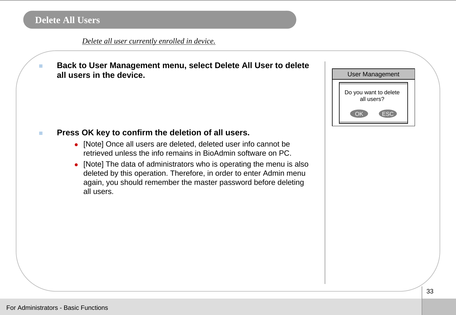 33Delete All UsersBack to User Management menu, select Delete All User to delete all users in the device.Press OK key to confirm the deletion of all users.z[Note] Once all users are deleted, deleted user info cannot be retrieved unless the info remains in BioAdmin software on PC. z[Note] The data of administrators who is operating the menu is also deleted by this operation. Therefore, in order to enter Admin menu again, you should remember the master password before deleting all users.Delete all user currently enrolled in device. User ManagementDo you want to delete all users?OK ESCFor Administrators - Basic Functions