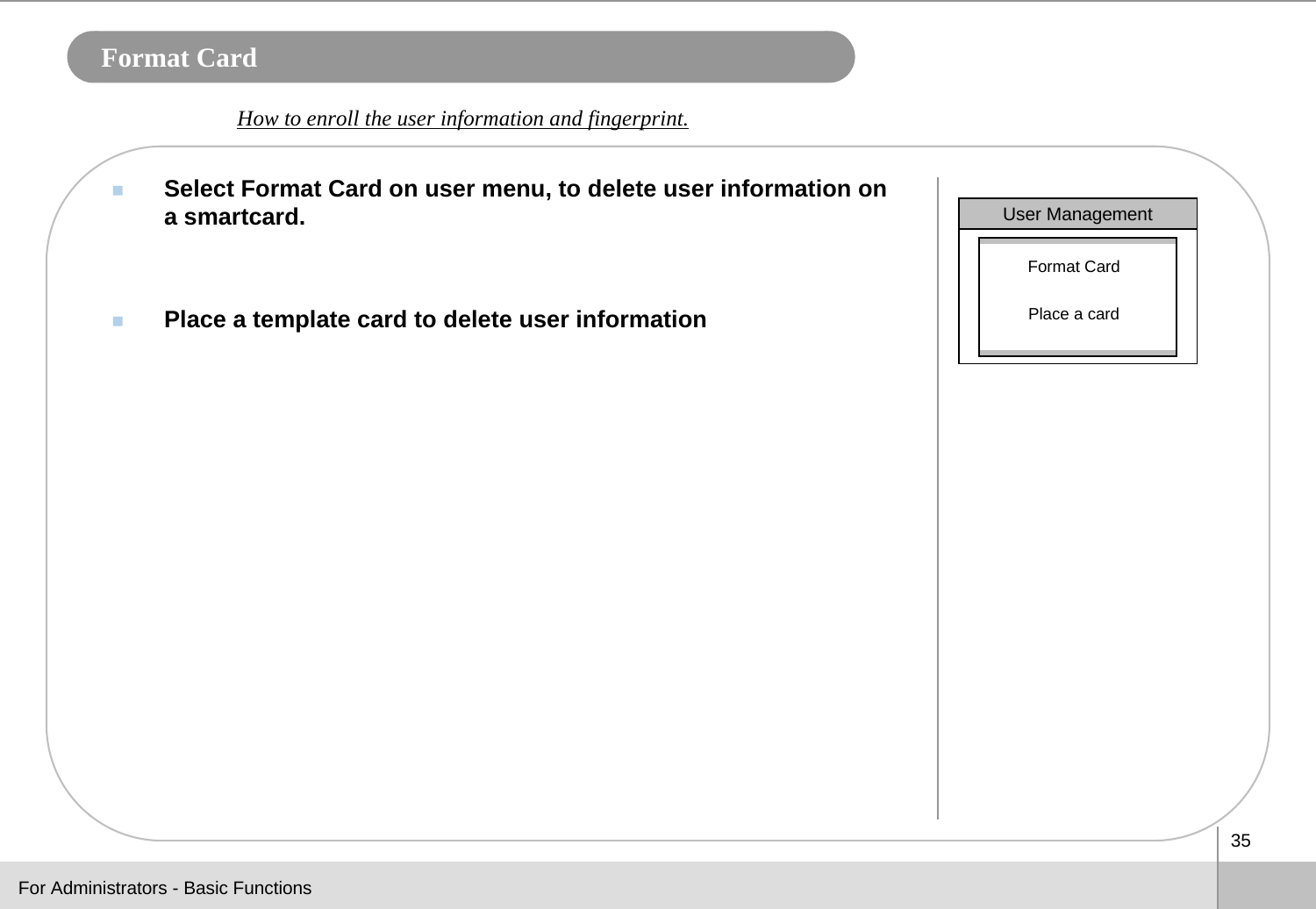 35Format CardSelect Format Card on user menu, to delete user information on a smartcard. Place a template card to delete user informationHow to enroll the user information and fingerprint. For Administrators - Basic FunctionsUser ManagementFormat CardPlace a card