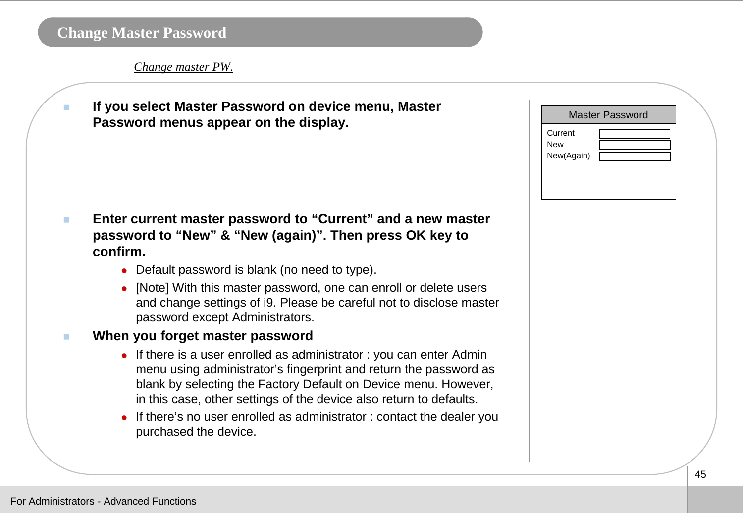 45Change Master PasswordIf you select Master Password on device menu, Master Password menus appear on the display. Enter current master password to “Current” and a new master password to “New” &amp; “New (again)”. Then press OK key to confirm. zDefault password is blank (no need to type).  z[Note] With this master password, one can enroll or delete usersand change settings of i9. Please be careful not to disclose master password except Administrators. When you forget master passwordzIf there is a user enrolled as administrator : you can enter Admin menu using administrator’s fingerprint and return the password as blank by selecting the Factory Default on Device menu. However, in this case, other settings of the device also return to defaults.zIf there’s no user enrolled as administrator : contact the dealer you purchased the device.Master PasswordCurrentNewNew(Again)Change master PW.For Administrators - Advanced Functions