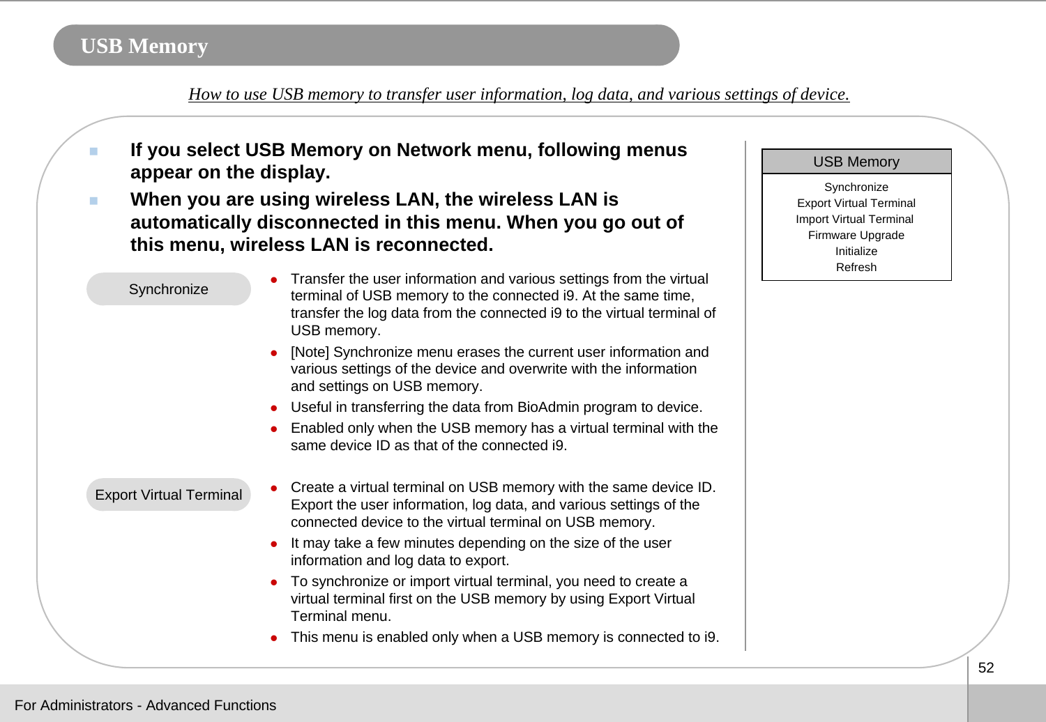 52USB MemoryIf you select USB Memory on Network menu, following menus appear on the display. When you are using wireless LAN, the wireless LAN is automatically disconnected in this menu. When you go out of this menu, wireless LAN is reconnected.How to use USB memory to transfer user information, log data, and various settings of device. For Administrators - Advanced FunctionszTransfer the user information and various settings from the virtual terminal of USB memory to the connected i9. At the same time, transfer the log data from the connected i9 to the virtual terminal of USB memory. z[Note] Synchronize menu erases the current user information and various settings of the device and overwrite with the information and settings on USB memory.  zUseful in transferring the data from BioAdmin program to device.zEnabled only when the USB memory has a virtual terminal with thesame device ID as that of the connected i9. zCreate a virtual terminal on USB memory with the same device ID.Export the user information, log data, and various settings of the connected device to the virtual terminal on USB memory. zIt may take a few minutes depending on the size of the user information and log data to export. zTo synchronize or import virtual terminal, you need to create a virtual terminal first on the USB memory by using Export VirtualTerminal menu. zThis menu is enabled only when a USB memory is connected to i9.SynchronizeExport Virtual TerminalUSB MemorySynchronizeExport Virtual TerminalImport Virtual Terminal Firmware UpgradeInitializeRefresh