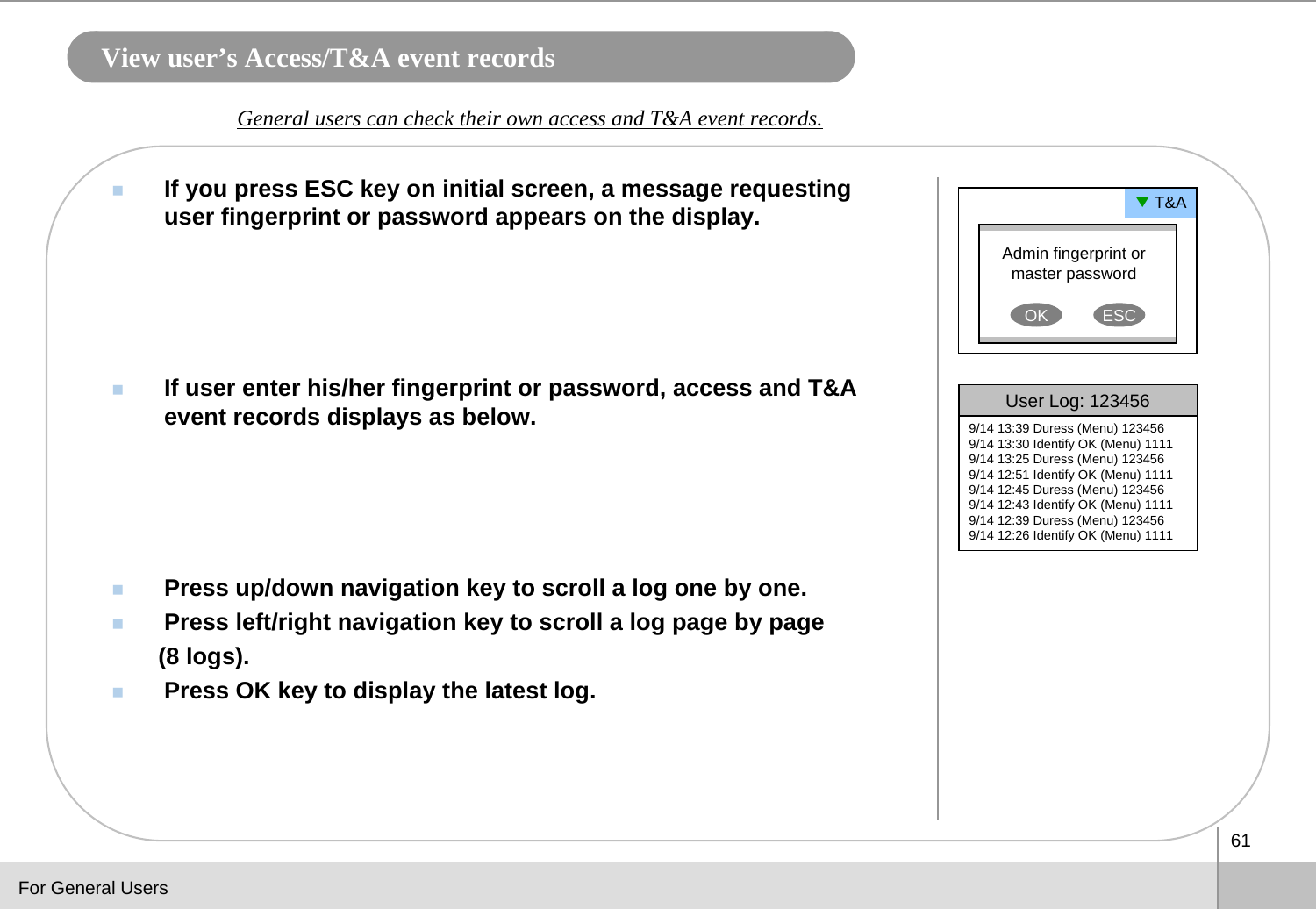 61View user’s Access/T&amp;A event recordsIf you press ESC key on initial screen, a message requesting user fingerprint or password appears on the display.If user enter his/her fingerprint or password, access and T&amp;A event records displays as below. Press up/down navigation key to scroll a log one by one.Press left/right navigation key to scroll a log page by page (8 logs).Press OK key to display the latest log.General users can check their own access and T&amp;A event records.Admin fingerprint or master passwordOK ESC▼T&amp;AUser Log: 1234569/14 13:39 Duress (Menu) 1234569/14 13:30 Identify OK (Menu) 11119/14 13:25 Duress (Menu) 1234569/14 12:51 Identify OK (Menu) 11119/14 12:45 Duress (Menu) 1234569/14 12:43 Identify OK (Menu) 11119/14 12:39 Duress (Menu) 1234569/14 12:26 Identify OK (Menu) 1111For General Users