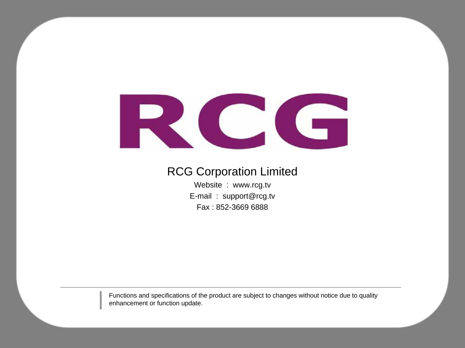 RCG Corporation LimitedWebsite  :  www.rcg.tvE-mail  :  support@rcg.tvFax : 852-3669 6888Functions and specifications of the product are subject to changes without notice due to quality enhancement or function update. 