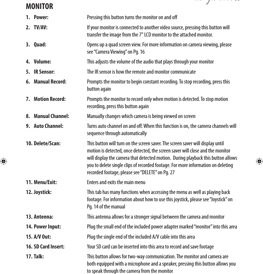 QRZ\RXFDQVHH1. Power:   Pressing this button turns the monitor on and o 2. TV/AV:   If your monitor is connected to another video source, pressing this button will transfer the image from the 7&quot; LCD monitor to the attached monitor. 3. Quad:   Opens up a quad screen view. For more information on camera viewing, please see “Camera Viewing” on Pg. 164. Volume:   This adjusts the volume of the audio that plays through your monitor5. IR Sensor:   The IR sensor is how the remote and monitor communicate 6. Manual Record:   Prompts the monitor to begin constant recording. To stop recording, press this button again7. Motion Record:  Prompts the monitor to record only when motion is detected. To stop motion recording, press this button again8. Manual Channel:   Manually changes which camera is being viewed on screen9. Auto Channel:   Turns auto channel on and o. When this function is on, the camera channels will sequence through automatically10. Delete/Scan:   This button will turn on the screen saver. The screen saver will display until motion is detected, once detected, the screen saver will close and the monitor will display the camera that detected motion.  During playback this button allows you to delete single clips of recorded footage. For more information on deleting recorded footage, please see “DELETE” on Pg. 2711. Menu/Exit:   Enters and exits the main menu12. Joystick:   This tab has many functions when accessing the menu as well as playing back footage. For information about how to use this joystick, please see “Joystick” on Pg. 14 of the manual13. Antenna:   This antenna allows for a stronger signal between the camera and monitor14. Power Input:   Plug the small end of the included power adapter marked “monitor” into this area15. A/V Out:   Plug the single end of the included A/V cable into this area16. SD Card Insert:   Your SD card can be inserted into this area to record and save footage17. Talk:   This button allows for two-way communication. The monitor and camera are both equipped with a microphone and a speaker, pressing this button allows you to speak through the camera from the monitorMONITOR