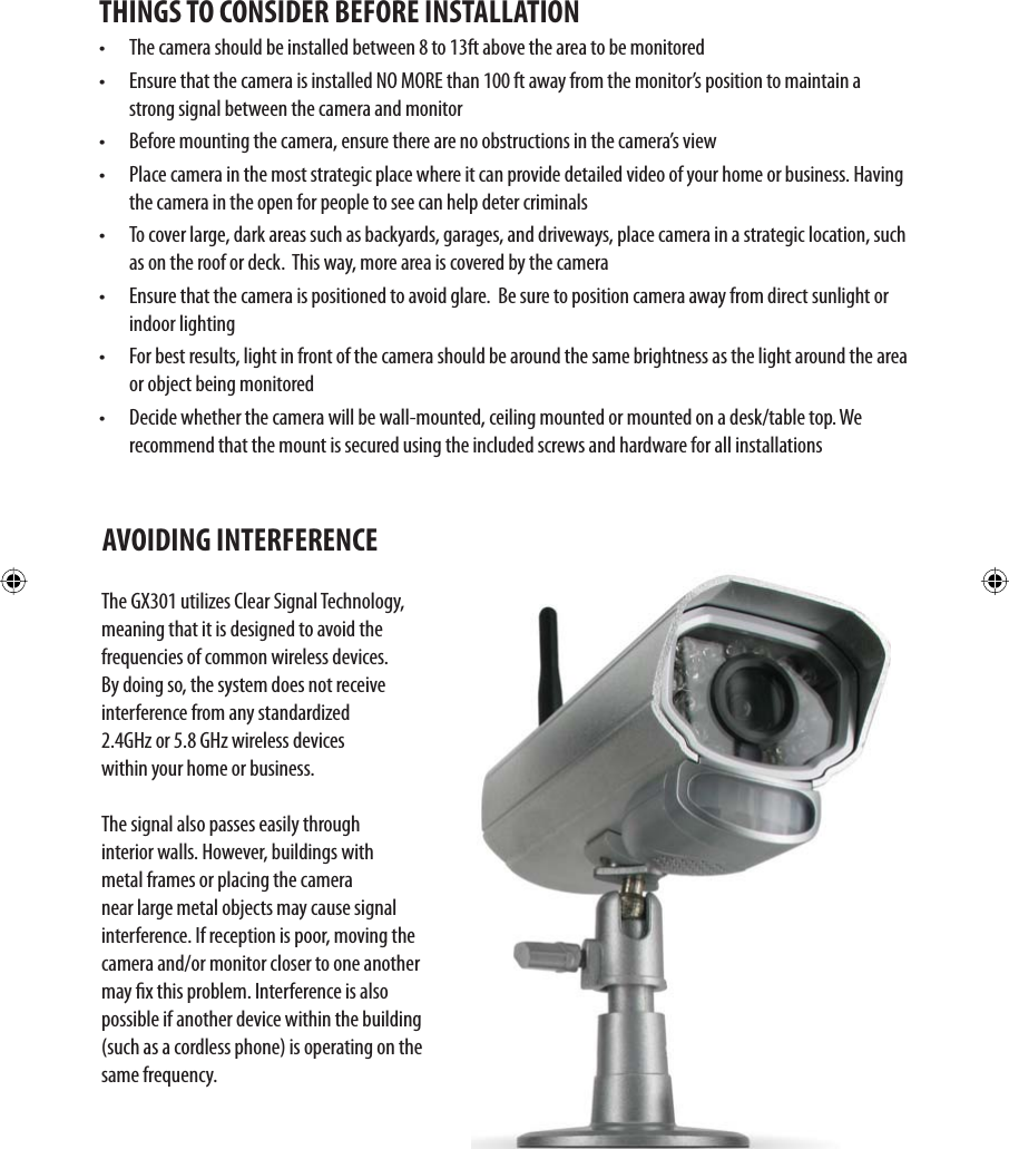 THINGS TO CONSIDER BEFORE INSTALLATION•  The camera should be installed between 8 to 13ft above the area to be monitored•  Ensure that the camera is installed NO MORE than 100 ft away from the monitor’s position to maintain a strong signal between the camera and monitor•  Before mounting the camera, ensure there are no obstructions in the camera’s view•  Place camera in the most strategic place where it can provide detailed video of your home or business. Having the camera in the open for people to see can help deter criminals •  To cover large, dark areas such as backyards, garages, and driveways, place camera in a strategic location, such as on the roof or deck.  This way, more area is covered by the camera•  Ensure that the camera is positioned to avoid glare.  Be sure to position camera away from direct sunlight or indoor lighting•  For best results, light in front of the camera should be around the same brightness as the light around the area or object being monitored•  Decide whether the camera will be wall-mounted, ceiling mounted or mounted on a desk/table top. We recommend that the mount is secured using the included screws and hardware for all installationsThe GX301 utilizes Clear Signal Technology, meaning that it is designed to avoid the frequencies of common wireless devices. By doing so, the system does not receive interference from any standardized 2.4GHz or 5.8 GHz wireless devices within your home or business. The signal also passes easily through interior walls. However, buildings with metal frames or placing the camera near large metal objects may cause signal interference. If reception is poor, moving the camera and/or monitor closer to one another may x this problem. Interference is also possible if another device within the building (such as a cordless phone) is operating on the same frequency.AVOIDING INTERFERENCE