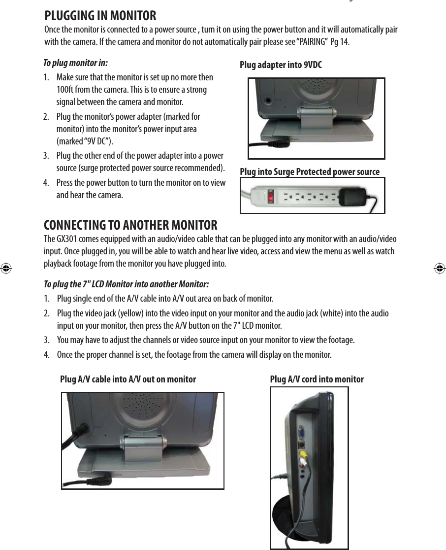 \To plug monitor in: 1.  Make sure that the monitor is set up no more then 100ft from the camera. This is to ensure a strong signal between the camera and monitor. 2.  Plug the monitor’s power adapter (marked for  monitor) into the monitor’s power input area (marked “9V DC”).3.  Plug the other end of the power adapter into a power source (surge protected power source recommended). 4.  Press the power button to turn the monitor on to view and hear the camera.PLUGGING IN MONITOROnce the monitor is connected to a power source , turn it on using the power button and it will automatically pair with the camera. If the camera and monitor do not automatically pair please see “PAIRING”  Pg 14. Plug into Surge Protected power sourceTo plug the 7&quot; LCD Monitor into another Monitor: 1.  Plug single end of the A/V cable into A/V out area on back of monitor. 2.  Plug the video jack (yellow) into the video input on your monitor and the audio jack (white) into the audio input on your monitor, then press the A/V button on the 7&quot; LCD monitor. 3.  You may have to adjust the channels or video source input on your monitor to view the footage. 4.  Once the proper channel is set, the footage from the camera will display on the monitor. CONNECTING TO ANOTHER MONITORThe GX301 comes equipped with an audio/video cable that can be plugged into any monitor with an audio/video input. Once plugged in, you will be able to watch and hear live video, access and view the menu as well as watch playback footage from the monitor you have plugged into. Plug adapter into 9VDCPlug A/V cable into A/V out on monitor Plug A/V cord into monitor