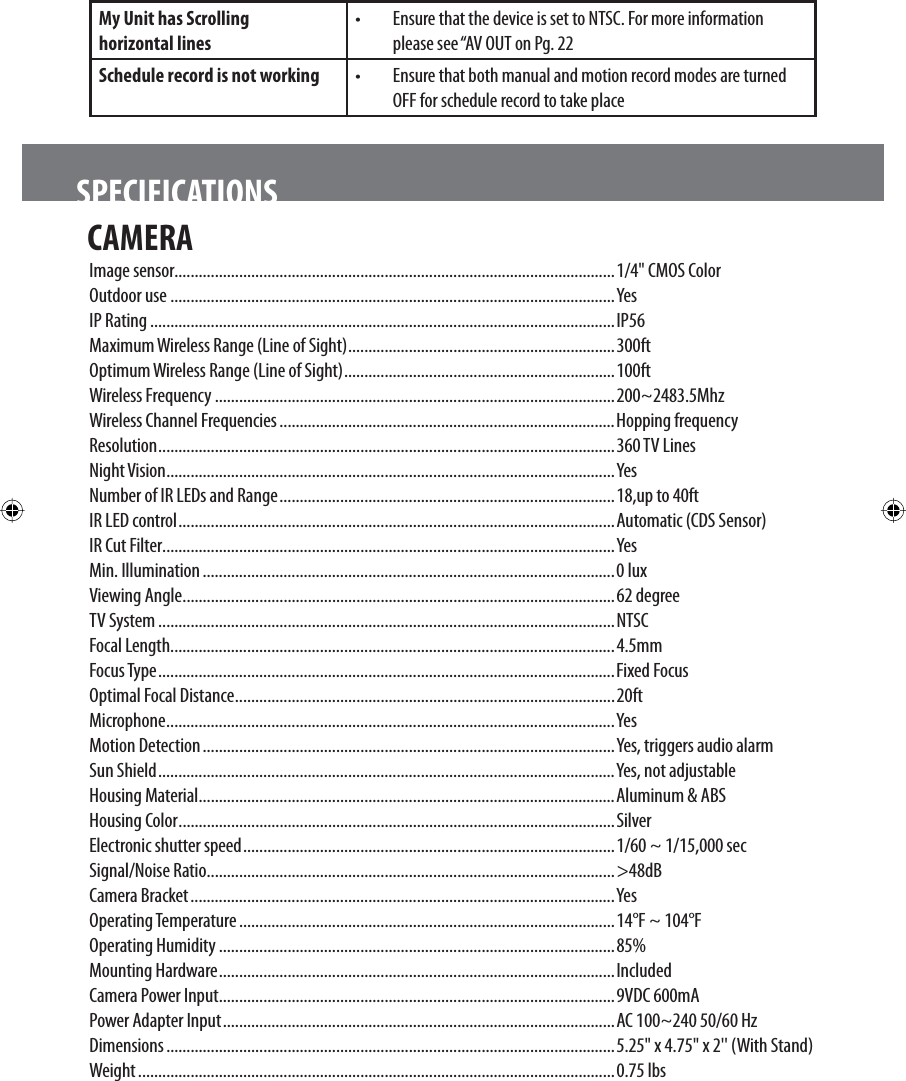 CAMERA Image sensor.............................................................................................................1/4&quot; CMOS ColorOutdoor use ..............................................................................................................YesIP Rating ...................................................................................................................IP56Maximum Wireless Range (Line of Sight) ..................................................................300ftOptimum Wireless Range (Line of Sight) ...................................................................100ftWireless Frequency ...................................................................................................200~2483.5MhzWireless Channel Frequencies ...................................................................................Hopping frequencyResolution .................................................................................................................360 TV LinesNight Vision ...............................................................................................................YesNumber of IR LEDs and Range ...................................................................................18,up to 40ftIR LED control ............................................................................................................Automatic (CDS Sensor)IR Cut Filter................................................................................................................YesMin. Illumination ......................................................................................................0 luxViewing Angle ...........................................................................................................62 degreeTV System .................................................................................................................NTSCFocal Length..............................................................................................................4.5mmFocus Type ................................................................................................................. Fixed FocusOptimal Focal Distance ..............................................................................................20ftMicrophone ...............................................................................................................YesMotion Detection ......................................................................................................Yes, triggers audio alarmSun Shield .................................................................................................................Yes, not adjustableHousing Material .......................................................................................................Aluminum &amp; ABSHousing Color ............................................................................................................SilverElectronic shutter speed ............................................................................................1/60 ~ 1/15,000 secSignal/Noise Ratio .....................................................................................................&gt;48dBCamera Bracket .........................................................................................................YesOperating Temperature .............................................................................................14°F ~ 104°FOperating Humidity ..................................................................................................85%Mounting Hardware ..................................................................................................IncludedCamera Power Input ..................................................................................................9VDC 600mAPower Adapter Input .................................................................................................AC 100~240 50/60 HzDimensions ...............................................................................................................5.25&quot; x 4.75&quot; x 2&apos;&apos; (With Stand)Weight ......................................................................................................................0.75 lbs SPECIFICATIONSMy Unit has Scrolling      horizontal lines •  Ensure that the device is set to NTSC. For more information please see “AV OUT on Pg. 22Schedule record is not working  •  Ensure that both manual and motion record modes are turned OFF for schedule record to take place