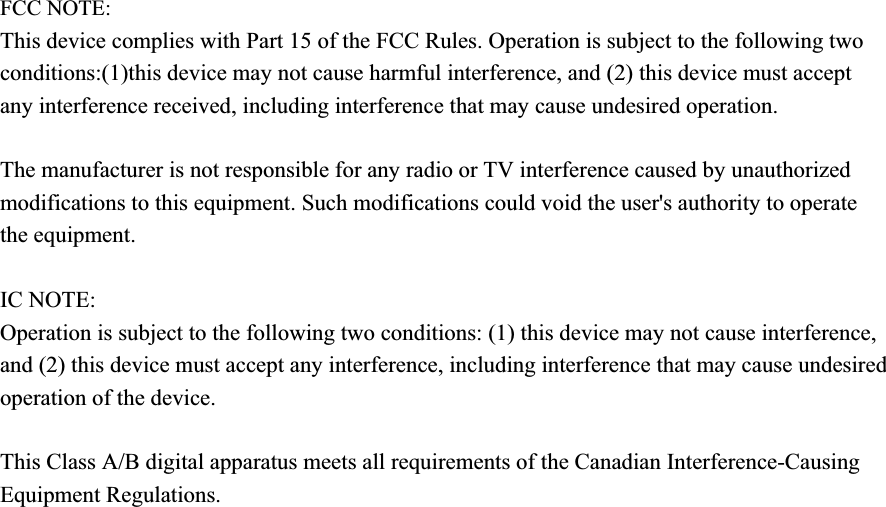 FCC NOTE: This device complies with Part 15 of the FCC Rules. Operation is subject to the following two conditions:(1)this device may not cause harmful interference, and (2) this device must accept any interference received, including interference that may cause undesired operation. The manufacturer is not responsible for any radio or TV interference caused by unauthorized modifications to this equipment. Such modifications could void the user&apos;s authority to operate the equipment. IC NOTE:Operation is subject to the following two conditions: (1) this device may not cause interference, and (2) this device must accept any interference, including interference that may cause undesired operation of the device.This Class A/B digital apparatus meets all requirements of the Canadian Interference-Causing Equipment Regulations.