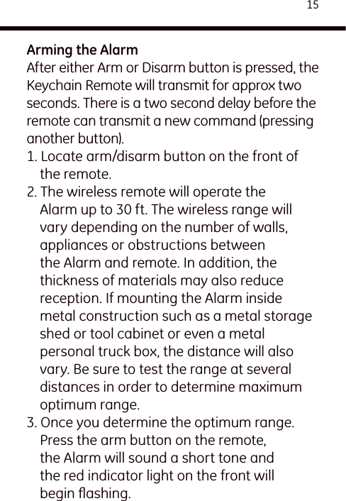 15Arming the AlarmAfter either Arm or Disarm button is pressed, the Keychain Remote will transmit for approx two seconds. There is a two second delay before the remote can transmit a new command (pressing another button).1. Locate arm/disarm button on the front of the remote.2. The wireless remote will operate the Alarm up to 30 ft. The wireless range will vary depending on the number of walls, appliances or obstructions between the Alarm and remote. In addition, the thickness of materials may also reduce reception. If mounting the Alarm inside metal construction such as a metal storage shed or tool cabinet or even a metal personal truck box, the distance will also vary. Be sure to test the range at several distances in order to determine maximum optimum range.3. Once you determine the optimum range. Press the arm button on the remote, the Alarm will sound a short tone and the red indicator light on the front will begin ﬂashing. 