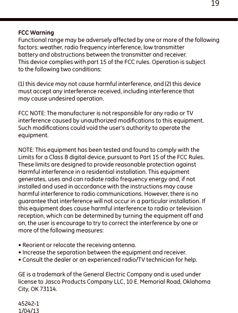 19FCC WarningFunctional range may be adversely affected by one or more of the followingfactors: weather, radio frequency interference, low transmitterbattery and obstructions between the transmitter and receiver.This device complies with part 15 of the FCC rules. Operation is subjectto the following two conditions: (1) this device may not cause harmful interference, and (2) this devicemust accept any interference received, including interference thatmay cause undesired operation. FCC NOTE: The manufacturer is not responsible for any radio or TVinterference caused by unauthorized modiﬁcations to this equipment.Such modiﬁcations could void the user’s authority to operate theequipment. NOTE: This equipment has been tested and found to comply with theLimits for a Class B digital device, pursuant to Part 15 of the FCC Rules.These limits are designed to provide reasonable protection againstHarmful interference in a residential installation. This equipmentgenerates, uses and can radiate radio frequency energy and, if notinstalled and used in accordance with the instructions may causeharmful interference to radio communications. However, there is noguarantee that interference will not occur in a particular installation. Ifthis equipment does cause harmful interference to radio or televisionreception, which can be determined by turning the equipment off andon, the user is encourage to try to correct the interference by one ormore of the following measures: • Reorient or relocate the receiving antenna.• Increase the separation between the equipment and receiver.• Consult the dealer or an experienced radio/TV technician for help.GE is a trademark of the General Electric Company and is used under license to Jasco Products Company LLC, 10 E. Memorial Road, Oklahoma City, OK 73114.45242-1 1/04/13