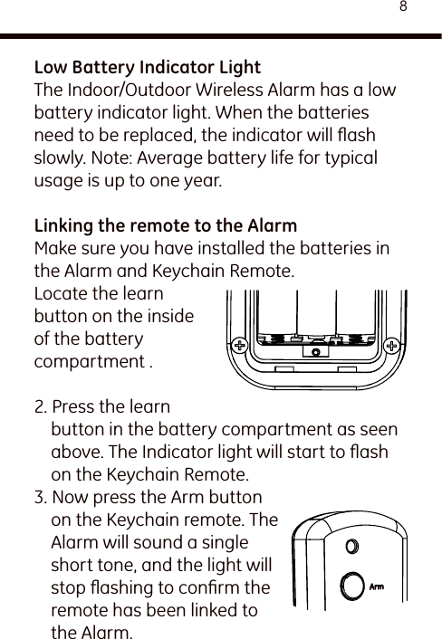 8Low Battery Indicator LightThe Indoor/Outdoor Wireless Alarm has a low battery indicator light. When the batteries need to be replaced, the indicator will ﬂash slowly. Note: Average battery life for typical usage is up to one year.Linking the remote to the Alarm Make sure you have installed the batteries in the Alarm and Keychain Remote.Locate the learn button on the inside of the battery compartment .2. Press the learn button in the battery compartment as seen above. The Indicator light will start to ﬂash on the Keychain Remote.3. Now press the Arm button on the Keychain remote. The Alarm will sound a single short tone, and the light will stop ﬂashing to conﬁrm the remote has been linked to the Alarm.Arm