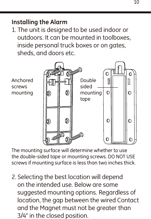 10Installing the Alarm1. The unit is designed to be used indoor or outdoors. It can be mounted in toolboxes, inside personal truck boxes or on gates, sheds, and doors etc.2. Selecting the best location will depend on the intended use. Below are some suggested mounting options. Regardless of location, the gap between the wired Contact and the Magnet must not be greater than 3/4” in the closed position.  Double sided mounting tapeAnchored screws mountingThe mounting surface will determine whether to use the double-sided tape or mounting screws. DO NOT USE screws if mounting surface is less than two inches thick.