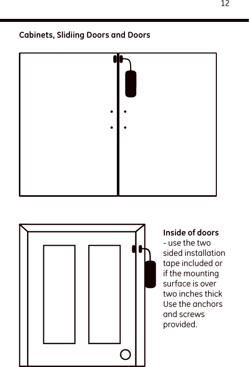 12Inside of doors - use the two sided installation tape included or if the mounting surface is over two inches thick Use the anchors and screws provided.Cabinets, Slidiing Doors and Doors