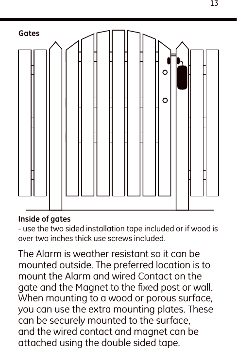 13The Alarm is weather resistant so it can be mounted outside. The preferred location is to mount the Alarm and wired Contact on the gate and the Magnet to the ﬁxed post or wall. When mounting to a wood or porous surface, you can use the extra mounting plates. These can be securely mounted to the surface, and the wired contact and magnet can be attached using the double sided tape.Inside of gates- use the two sided installation tape included or if wood is over two inches thick use screws included.Gates