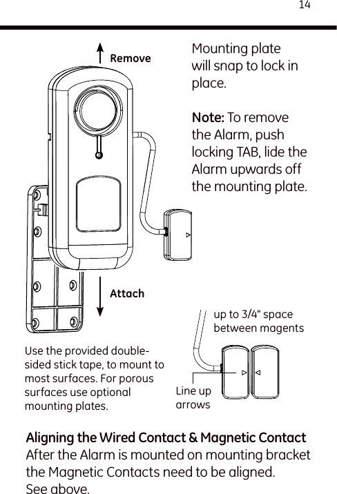 14Mounting plate will snap to lock in place.Note: To remove the Alarm, push locking TAB, lide the Alarm upwards off the mounting plate.Use the provided double-sided stick tape, to mount to most surfaces. For porous surfaces use optional mounting plates.Line up arrowsup to 3/4&quot; space between magentsRemoveAttachAligning the Wired Contact &amp; Magnetic ContactAfter the Alarm is mounted on mounting bracket the Magnetic Contacts need to be aligned. See above.