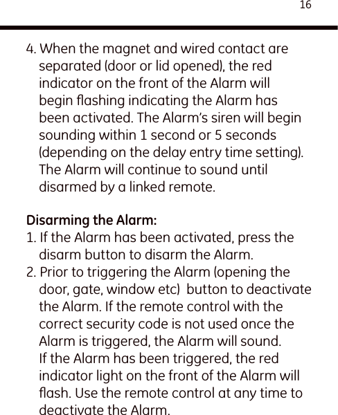 164. When the magnet and wired contact are separated (door or lid opened), the red indicator on the front of the Alarm will begin ﬂashing indicating the Alarm has been activated. The Alarm’s siren will begin sounding within 1 second or 5 seconds (depending on the delay entry time setting). The Alarm will continue to sound until disarmed by a linked remote.Disarming the Alarm:1. If the Alarm has been activated, press the disarm button to disarm the Alarm.2. Prior to triggering the Alarm (opening the door, gate, window etc)  button to deactivate the Alarm. If the remote control with the correct security code is not used once the Alarm is triggered, the Alarm will sound. If the Alarm has been triggered, the red indicator light on the front of the Alarm will ﬂash. Use the remote control at any time to deactivate the Alarm.