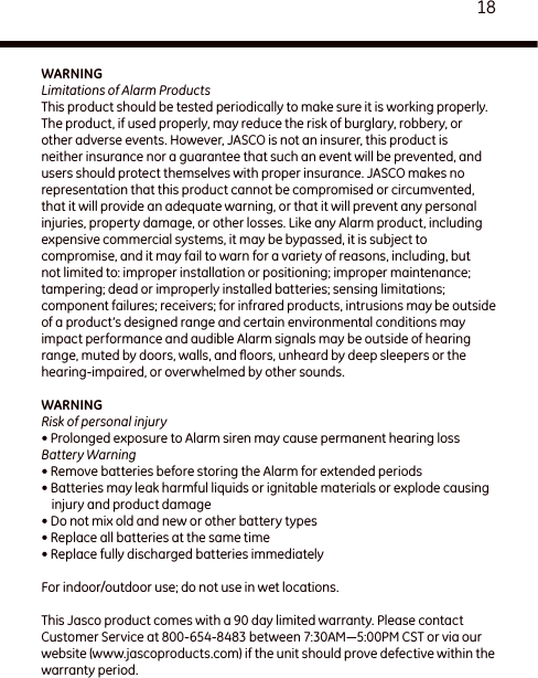 18WARNINGLimitations of Alarm ProductsThis product should be tested periodically to make sure it is working properly. The product, if used properly, may reduce the risk of burglary, robbery, or other adverse events. However, JASCO is not an insurer, this product is neither insurance nor a guarantee that such an event will be prevented, and users should protect themselves with proper insurance. JASCO makes no representation that this product cannot be compromised or circumvented, that it will provide an adequate warning, or that it will prevent any personal injuries, property damage, or other losses. Like any Alarm product, including expensive commercial systems, it may be bypassed, it is subject to compromise, and it may fail to warn for a variety of reasons, including, but not limited to: improper installation or positioning; improper maintenance; tampering; dead or improperly installed batteries; sensing limitations; component failures; receivers; for infrared products, intrusions may be outside of a product’s designed range and certain environmental conditions may impact performance and audible Alarm signals may be outside of hearing range, muted by doors, walls, and ﬂoors, unheard by deep sleepers or the hearing-impaired, or overwhelmed by other sounds.WARNINGRisk of personal injury• Prolonged exposure to Alarm siren may cause permanent hearing lossBattery Warning• Remove batteries before storing the Alarm for extended periods• Batteries may leak harmful liquids or ignitable materials or explode causing injury and product damage• Do not mix old and new or other battery types• Replace all batteries at the same time• Replace fully discharged batteries immediatelyFor indoor/outdoor use; do not use in wet locations.This Jasco product comes with a 90 day limited warranty. Please contact Customer Service at 800-654-8483 between 7:30AM—5:00PM CST or via our website (www.jascoproducts.com) if the unit should prove defective within the warranty period.