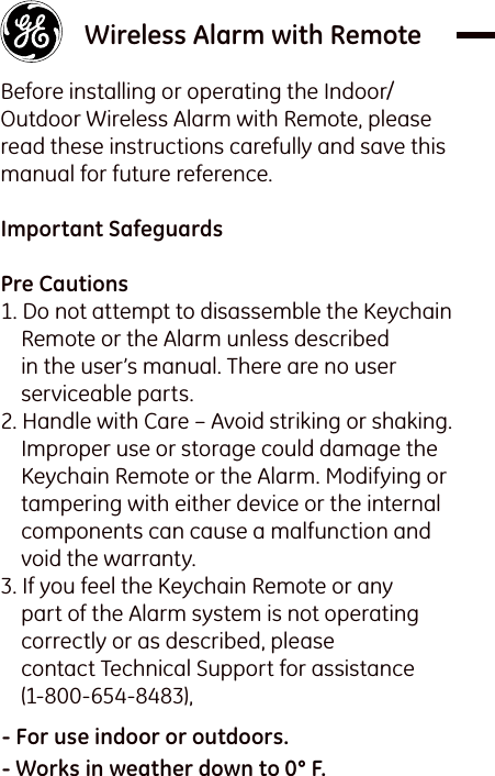    Wireless Alarm with Remote Before installing or operating the Indoor/Outdoor Wireless Alarm with Remote, please read these instructions carefully and save this manual for future reference. Important Safeguards Pre Cautions1. Do not attempt to disassemble the Keychain Remote or the Alarm unless described in the user’s manual. There are no user serviceable parts.2. Handle with Care – Avoid striking or shaking. Improper use or storage could damage the Keychain Remote or the Alarm. Modifying or tampering with either device or the internal components can cause a malfunction and void the warranty.3. If you feel the Keychain Remote or any part of the Alarm system is not operating correctly or as described, please contact Technical Support for assistance (1-800-654-8483),- For use indoor or outdoors.- Works in weather down to 0° F.