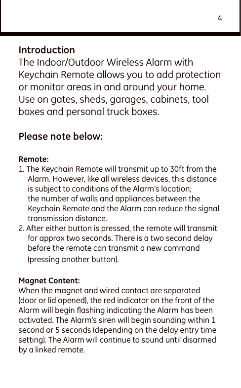 4IntroductionThe Indoor/Outdoor Wireless Alarm with Keychain Remote allows you to add protection or monitor areas in and around your home. Use on gates, sheds, garages, cabinets, tool boxes and personal truck boxes.Please note below: Remote:1. The Keychain Remote will transmit up to 30ft from the Alarm. However, like all wireless devices, this distance is subject to conditions of the Alarm’s location; the number of walls and appliances between the Keychain Remote and the Alarm can reduce the signal transmission distance.2. After either button is pressed, the remote will transmit for approx two seconds. There is a two second delay before the remote can transmit a new command (pressing another button). Magnet Content:When the magnet and wired contact are separated (door or lid opened), the red indicator on the front of the Alarm will begin ﬂashing indicating the Alarm has been activated. The Alarm’s siren will begin sounding within 1 second or 5 seconds (depending on the delay entry time setting). The Alarm will continue to sound until disarmed by a linked remote. 