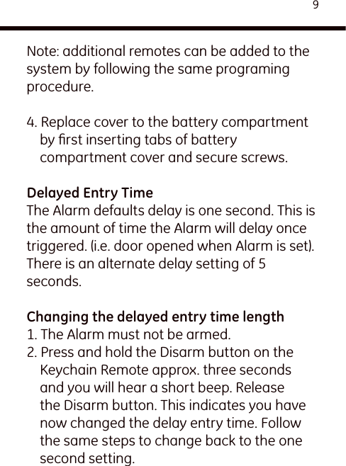 9Note: additional remotes can be added to the system by following the same programing procedure.4. Replace cover to the battery compartment by ﬁrst inserting tabs of battery compartment cover and secure screws.Delayed Entry TimeThe Alarm defaults delay is one second. This is the amount of time the Alarm will delay once triggered. (i.e. door opened when Alarm is set).There is an alternate delay setting of 5 seconds.Changing the delayed entry time length1. The Alarm must not be armed.2. Press and hold the Disarm button on the Keychain Remote approx. three seconds and you will hear a short beep. Release the Disarm button. This indicates you have now changed the delay entry time. Follow the same steps to change back to the one second setting.