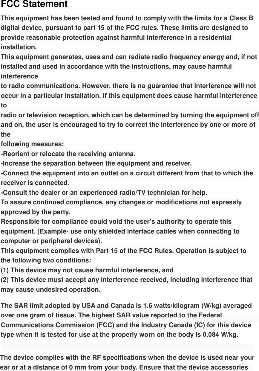 FCC Statement This equipment has been tested and found to comply with the limits for a Class B digital device, pursuant to part 15 of the FCC rules. These limits are designed to provide reasonable protection against harmful interference in a residential installation. This equipment generates, uses and can radiate radio frequency energy and, if not installed and used in accordance with the instructions, may cause harmful interference to radio communications. However, there is no guarantee that interference will not occur in a particular installation. If this equipment does cause harmful interference to radio or television reception, which can be determined by turning the equipment off and on, the user is encouraged to try to correct the interference by one or more of the following measures: -Reorient or relocate the receiving antenna. -Increase the separation between the equipment and receiver. -Connect the equipment into an outlet on a circuit different from that to which the receiver is connected. -Consult the dealer or an experienced radio/TV technician for help. To assure continued compliance, any changes or modifications not expressly approved by the party. Responsible for compliance could void the user’s authority to operate this equipment. (Example- use only shielded interface cables when connecting to computer or peripheral devices). This equipment complies with Part 15 of the FCC Rules. Operation is subject to the following two conditions: (1) This device may not cause harmful interference, and (2) This device must accept any interference received, including interference that may cause undesired operation. The SAR limit adopted by USA and Canada is 1.6 watts/kilogram (W/kg) averaged over one gram of tissue. The highest SAR value reported to the Federal Communications Commission (FCC) and the Industry Canada (IC) for this device type when it is tested for use at the properly worn on the body is 0.084 W/kg. The device complies with the RF specifications when the device is used near your ear or at a distance of 0 mm from your body. Ensure that the device accessories 