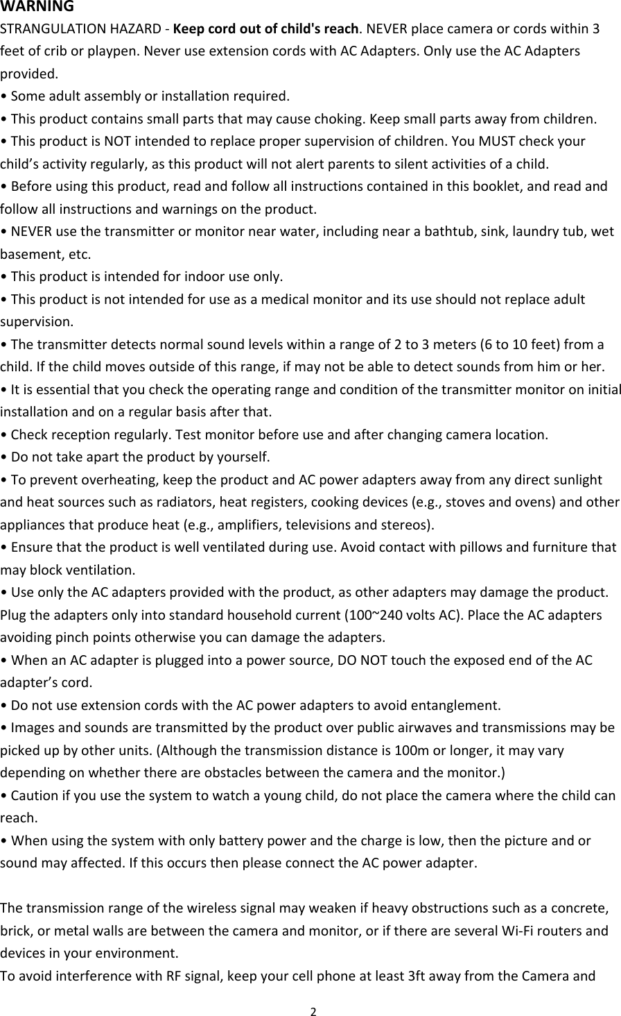 2WARNINGSTRANGULATIONHAZARD‐Keepcordoutofchild&apos;sreach.NEVERplacecameraorcordswithin3feetofcriborplaypen.NeveruseextensioncordswithACAdapters.OnlyusetheACAdaptersprovided.•Someadultassemblyorinstallationrequired.•Thisproductcontainssmallpartsthatmaycausechoking.Keepsmallpartsawayfromchildren.•ThisproductisNOTintendedtoreplacepropersupervisionofchildren.YouMUSTcheckyourchild’sactivityregularly,asthisproductwillnotalertparentstosilentactivitiesofachild.•Beforeusingthisproduct,readandfollowallinstructionscontainedinthisbooklet,andreadandfollowallinstructionsandwarningsontheproduct.•NEVERusethetransmitterormonitornearwater,includingnearabathtub,sink,laundrytub,wetbasement,etc.•Thisproductisintendedforindooruseonly.•Thisproductisnotintendedforuseasamedicalmonitoranditsuseshouldnotreplaceadultsupervision.•Thetransmitterdetectsnormalsoundlevelswithinarangeof2to3meters(6to10feet)fromachild.Ifthechildmovesoutsideofthisrange,ifmaynotbeabletodetectsoundsfromhimorher.•Itisessentialthatyouchecktheoperatingrangeandconditionofthetransmittermonitoroninitialinstallationandonaregularbasisafterthat.•Checkreceptionregularly.Testmonitorbeforeuseandafterchangingcameralocation.•Donottakeaparttheproductbyyourself.•Topreventoverheating,keeptheproductandACpoweradaptersawayfromanydirectsunlightandheatsourcessuchasradiators,heatregisters,cookingdevices(e.g.,stovesandovens)andotherappliancesthatproduceheat(e.g.,amplifiers,televisionsandstereos).•Ensurethattheproductiswellventilatedduringuse.Avoidcontactwithpillowsandfurniturethatmayblockventilation.•UseonlytheACadaptersprovidedwiththeproduct,asotheradaptersmaydamagetheproduct.Plugtheadaptersonlyintostandardhouseholdcurrent(100~240voltsAC).PlacetheACadaptersavoidingpinchpointsotherwiseyoucandamagetheadapters.•WhenanACadapterispluggedintoapowersource,DONOTtouchtheexposedendoftheACadapter’scord.•DonotuseextensioncordswiththeACpoweradapterstoavoidentanglement.•Imagesandsoundsaretransmittedbytheproductoverpublicairwavesandtransmissionsmaybepickedupbyotherunits.(Althoughthetransmissiondistanceis100morlonger,itmayvarydependingonwhetherthereareobstaclesbetweenthecameraandthemonitor.)•Cautionifyouusethesystemtowatchayoungchild,donotplacethecamerawherethechildcanreach.•Whenusingthesystemwithonlybatterypowerandthechargeislow,thenthepictureandorsoundmayaffected.IfthisoccursthenpleaseconnecttheACpoweradapter.Thetransmissionrangeofthewirelesssignalmayweakenifheavyobstructionssuchasaconcrete,brick,ormetalwallsarebetweenthecameraandmonitor,orifthereareseveralWi‐Firoutersanddevicesinyourenvironment.ToavoidinterferencewithRFsignal,keepyourcellphoneatleast3ftawayfromtheCameraand