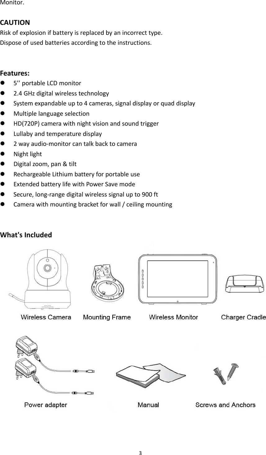 3Monitor.CAUTIONRiskofexplosionifbatteryisreplacedbyanincorrecttype.Disposeofusedbatteriesaccordingtotheinstructions.Features:z 5’’portableLCDmonitorz 2.4GHzdigitalwirelesstechnologyz Systemexpandableupto4cameras,signaldisplayorquaddisplayz Multiplelanguageselectionz HD(720P)camerawithnightvisionandsoundtriggerz Lullabyandtemperaturedisplayz 2wayaudio‐monitorcantalkbacktocameraz Nightlightz Digitalzoom,pan&amp;tiltz RechargeableLithiumbatteryforportableusez ExtendedbatterylifewithPowerSavemodez Secure,long‐rangedigitalwirelesssignalupto900ftz Camerawithmountingbracketforwall/ceilingmounting  What&apos;sIncluded