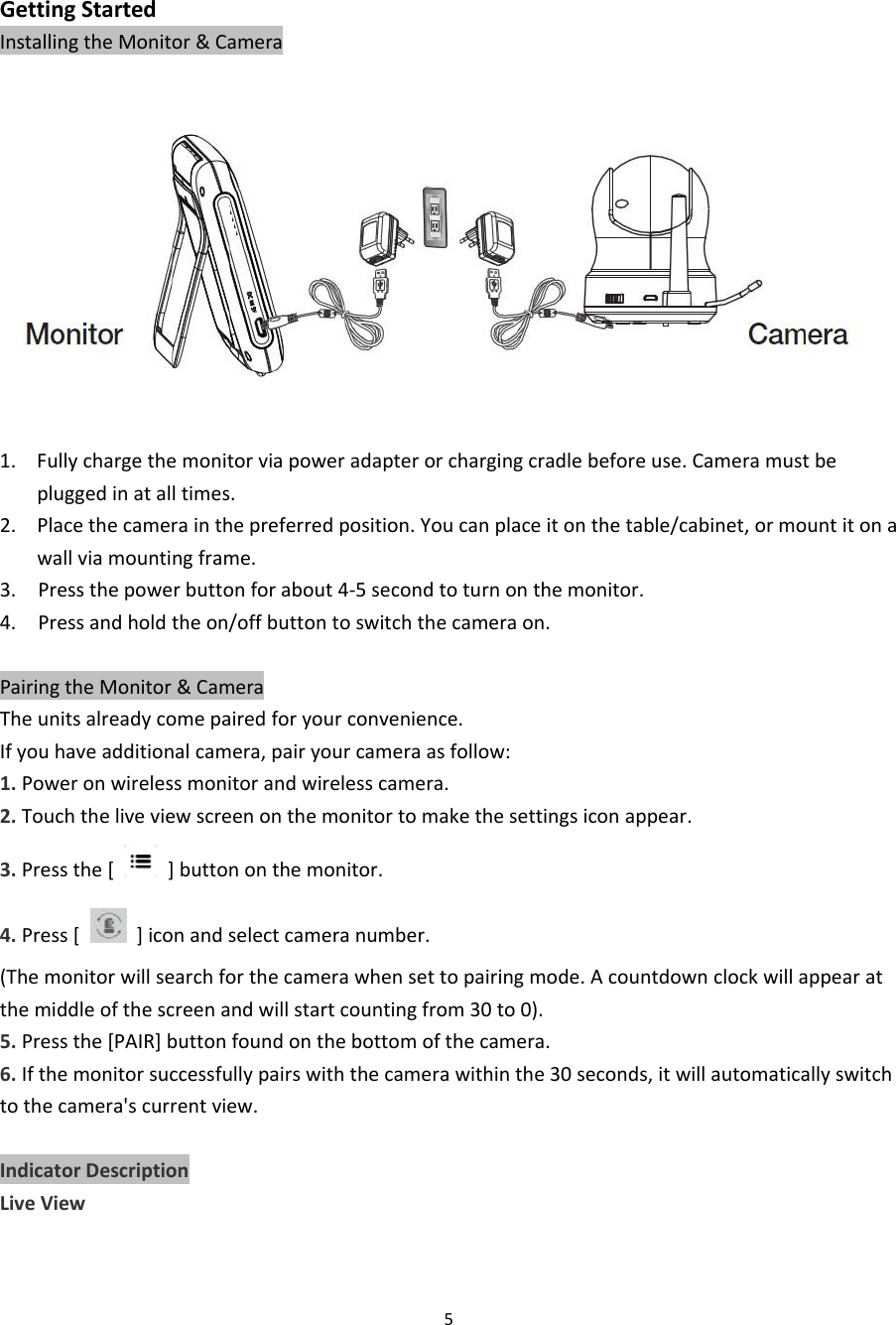 5GettingStartedInstallingtheMonitor&amp;Camera1. Fullychargethemonitorviapoweradapterorchargingcradlebeforeuse.Cameramustbepluggedinatalltimes.2. Placethecamerainthepreferredposition.Youcanplaceitonthetable/cabinet,ormountitonawallviamountingframe.3.Pressthepowerbuttonforabout4‐5secondtoturnonthemonitor.4.Pressandholdtheon/offbuttontoswitchthecameraon.PairingtheMonitor&amp;CameraTheunitsalreadycomepairedforyourconvenience.Ifyouhaveadditionalcamera,pairyourcameraasfollow:1.Poweronwirelessmonitorandwirelesscamera.2.Touchtheliveviewscreenonthemonitortomakethesettingsiconappear.3.Pressthe[]buttononthemonitor.4.Press[]iconandselectcameranumber.(Themonitorwillsearchforthecamerawhensettopairingmode.Acountdownclockwillappearatthemiddleofthescreenandwillstartcountingfrom30to0).5.Pressthe[PAIR]buttonfoundonthebottomofthecamera.6.Ifthemonitorsuccessfullypairswiththecamerawithinthe30seconds,itwillautomaticallyswitchtothecamera&apos;scurrentview.IndicatorDescriptionLiveView