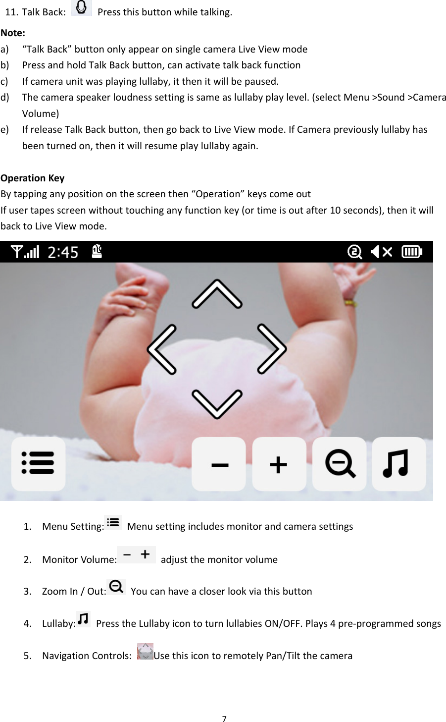 711. TalkBack:  Pressthisbuttonwhiletalking.Note:a) “TalkBack”buttononlyappearonsinglecameraLiveViewmodeb) PressandholdTalkBackbutton,canactivatetalkbackfunctionc) Ifcameraunitwasplayinglullaby,itthenitwillbepaused.d) Thecameraspeakerloudnesssettingissameaslullabyplaylevel.(selectMenu&gt;Sound&gt;CameraVolume)e) IfreleaseTalkBackbutton,thengobacktoLiveViewmode.IfCamerapreviouslylullabyhasbeenturnedon,thenitwillresumeplaylullabyagain.OperationKeyBytappinganypositiononthescreenthen“Operation”keyscomeoutIfusertapesscreenwithouttouchinganyfunctionkey(ortimeisoutafter10seconds),thenitwillbacktoLiveViewmode.1. MenuSetting: Menusettingincludesmonitorandcamerasettings2. MonitorVolume: adjustthemonitorvolume3. ZoomIn/Out: Youcanhaveacloserlookviathisbutton4. Lullaby: PresstheLullabyicontoturnlullabiesON/OFF.Plays4pre‐programmedsongs5. NavigationControls:UsethisicontoremotelyPan/Tiltthecamera