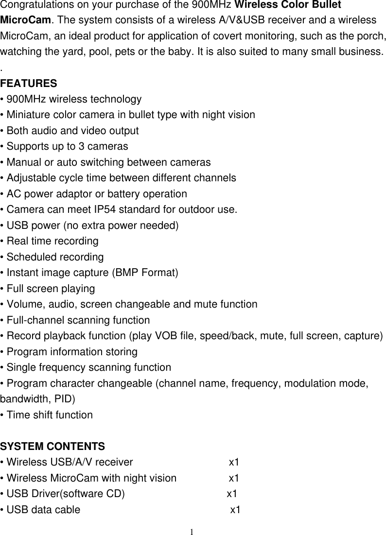  1Congratulations on your purchase of the 900MHz Wireless Color Bullet MicroCam. The system consists of a wireless A/V&amp;USB receiver and a wireless MicroCam, an ideal product for application of covert monitoring, such as the porch, watching the yard, pool, pets or the baby. It is also suited to many small business.. FEATURES • 900MHz wireless technology • Miniature color camera in bullet type with night vision • Both audio and video output • Supports up to 3 cameras • Manual or auto switching between cameras • Adjustable cycle time between different channels • AC power adaptor or battery operation • Camera can meet IP54 standard for outdoor use.   • USB power (no extra power needed)   • Real time recording   • Scheduled recording   • Instant image capture (BMP Format)   • Full screen playing   • Volume, audio, screen changeable and mute function   • Full-channel scanning function   • Record playback function (play VOB file, speed/back, mute, full screen, capture) • Program information storing   • Single frequency scanning function   • Program character changeable (channel name, frequency, modulation mode, bandwidth, PID)   • Time shift function    SYSTEM CONTENTS • Wireless USB/A/V receiver               x1 • Wireless MicroCam with night vision         x1 • USB Driver(software CD)                   x1 • USB data cable                            x1 