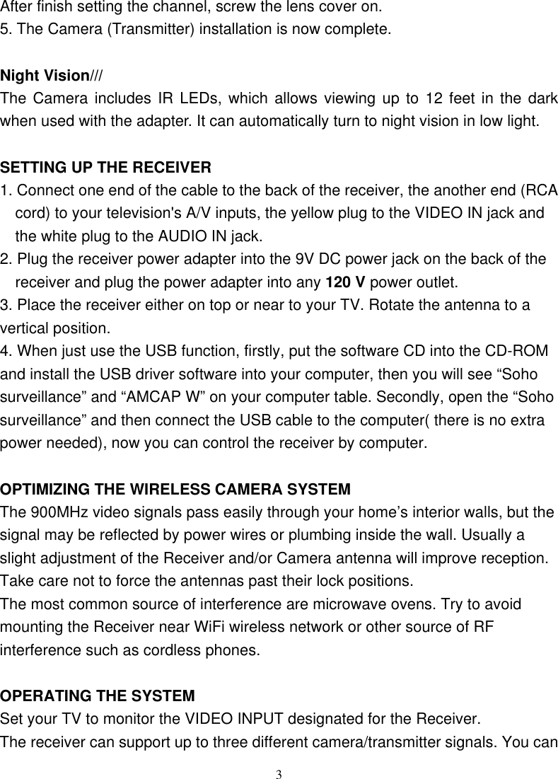  3After finish setting the channel, screw the lens cover on. 5. The Camera (Transmitter) installation is now complete.  Night Vision/// The Camera includes IR LEDs, which allows viewing up to 12 feet in the dark when used with the adapter. It can automatically turn to night vision in low light.  SETTING UP THE RECEIVER 1. Connect one end of the cable to the back of the receiver, the another end (RCA cord) to your television&apos;s A/V inputs, the yellow plug to the VIDEO IN jack and the white plug to the AUDIO IN jack. 2. Plug the receiver power adapter into the 9V DC power jack on the back of the receiver and plug the power adapter into any 120 V power outlet. 3. Place the receiver either on top or near to your TV. Rotate the antenna to a vertical position. 4. When just use the USB function, firstly, put the software CD into the CD-ROM and install the USB driver software into your computer, then you will see “Soho surveillance” and “AMCAP W” on your computer table. Secondly, open the “Soho surveillance” and then connect the USB cable to the computer( there is no extra power needed), now you can control the receiver by computer.  OPTIMIZING THE WIRELESS CAMERA SYSTEM The 900MHz video signals pass easily through your home’s interior walls, but the signal may be reflected by power wires or plumbing inside the wall. Usually a slight adjustment of the Receiver and/or Camera antenna will improve reception. Take care not to force the antennas past their lock positions. The most common source of interference are microwave ovens. Try to avoid mounting the Receiver near WiFi wireless network or other source of RF interference such as cordless phones.  OPERATING THE SYSTEM Set your TV to monitor the VIDEO INPUT designated for the Receiver. The receiver can support up to three different camera/transmitter signals. You can 