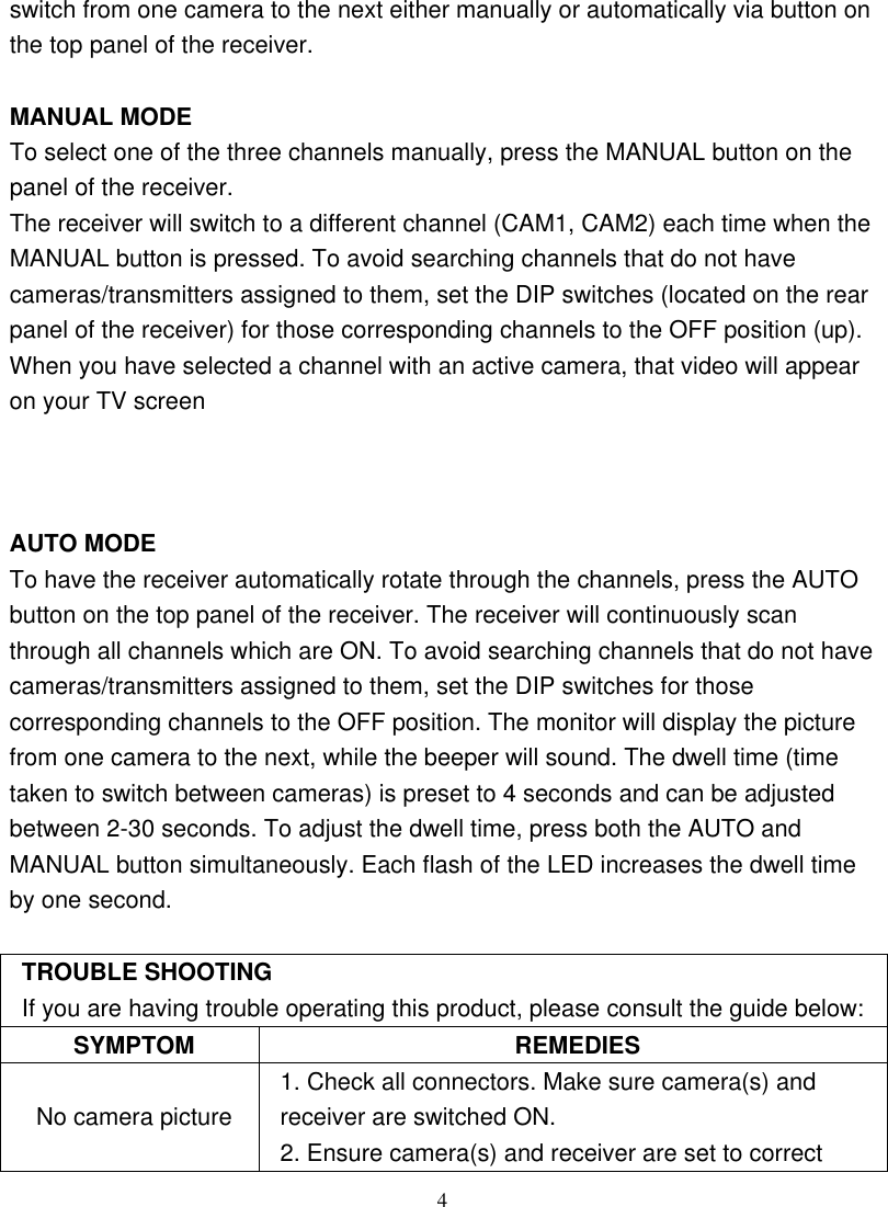  4switch from one camera to the next either manually or automatically via button on the top panel of the receiver.  MANUAL MODE To select one of the three channels manually, press the MANUAL button on the panel of the receiver.   The receiver will switch to a different channel (CAM1, CAM2) each time when the MANUAL button is pressed. To avoid searching channels that do not have cameras/transmitters assigned to them, set the DIP switches (located on the rear panel of the receiver) for those corresponding channels to the OFF position (up). When you have selected a channel with an active camera, that video will appear on your TV screen    AUTO MODE To have the receiver automatically rotate through the channels, press the AUTO button on the top panel of the receiver. The receiver will continuously scan through all channels which are ON. To avoid searching channels that do not have cameras/transmitters assigned to them, set the DIP switches for those corresponding channels to the OFF position. The monitor will display the picture from one camera to the next, while the beeper will sound. The dwell time (time taken to switch between cameras) is preset to 4 seconds and can be adjusted between 2-30 seconds. To adjust the dwell time, press both the AUTO and MANUAL button simultaneously. Each flash of the LED increases the dwell time by one second.  TROUBLE SHOOTING If you are having trouble operating this product, please consult the guide below: SYMPTOM REMEDIES No camera picture 1. Check all connectors. Make sure camera(s) and receiver are switched ON. 2. Ensure camera(s) and receiver are set to correct 